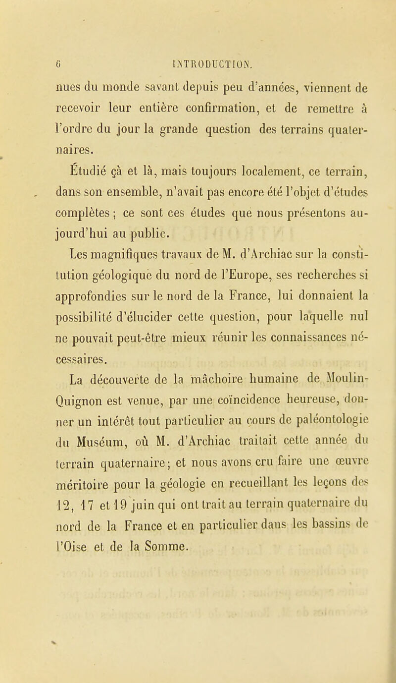 nues du monde savant depuis peu d'années, viennent de recevoir leur entière confirmation, et de remettre à l'ordre du jour la grande question des terrains quater- naires. Etudié çà et là, mais toujours localement, ce terrain, dans son ensemble, n'avait pas encore été l'objet d'études complètes ; ce sont ces études que nous présentons au- jourd'hui au public. Les magnifiques travaux de M. d'Archiac sur la consti- tution géologique du nord de l'Europe, ses recherches si approfondies sur le nord de la France, lui donnaient la possibilité d'élucider cette question, pour laquelle nul ne pouvait peut-être mieux réunir les connaissances né- cessaires. La découverte de la mâchoire humaine de Moulin- Quignon est venue, par une coïncidence heureuse, don- ner un intérêt tout particulier au cours de paléontologie du Muséum, où M. d'Archiac traitait cette année du terrain quaternaire; et nous avons cru faire une œuvre méritoire pour la géologie en recueillant les leçons dos 12, 17 et 19 juin qui ont trait au terrain quaternaire du nord de la France et en particulier dans les bassins de l'Oise et de la Somme.