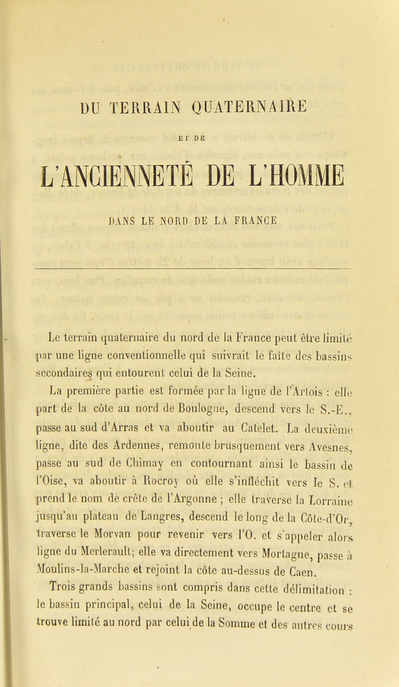 E r DE L'ANCIENNETÉ DE L'HOMME DANS LE NORD DE LA FRANCE Le terrain quaternaire du nord de la France peut être limité Hiar une ligne conventionnelle qui suivrait le faîte des bassins secondaires qui entourent celui de la Seine. La première partie est formée parla ligne de l'Arlois : elle part de la côte au nord de Boulogne, descend vers le S.-E., passe au sud d'Arras et va aboutir au Catelet. La deuxième ligne, dite des Ardennes, remoule brusquement vers Avesnes, passe au sud de Cbimay en contournant ainsi le bassin de l'Oise, va aboutir à Rocroy où elle s'inflécbit vers le S. oi prend le nom de crête de l'Argonne ; elle traverse la Lorraine jusqu'au plateau de Langres, descend le long de la Côle-d'Or, traverse le Morvan pour revenir vers l'O. et s'appeler alors ligne du Mcrleraull; elle va directement vers Mortagne, passe ;i .Moulins-la-Marche et rejoint la côte au-dessus de Caen. Trois grands bassins sont compris dans cette délimitation : le bassin principal, celui de la Seine, occupe le centre cl se trouve limité au nord par celui de la Somme et des autres coui s