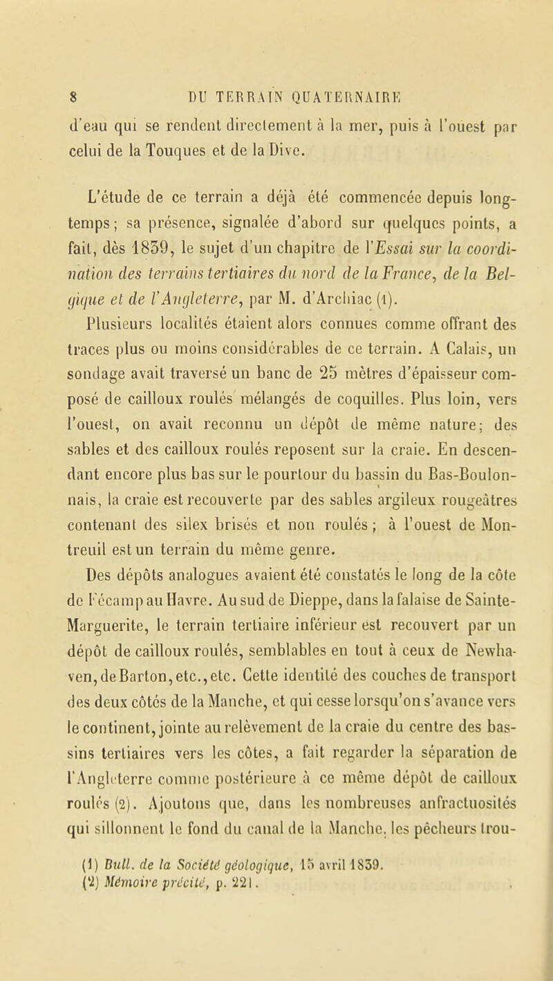 (l'eau qui se rendent direclement à la mer, puis à l'ouest par celui de la Touques et de la Dive. L'étude de ce terrain a déjà été commencée depuis long- temps ; sa présence, signalée d'abord sur quelques points, a fait, dès 1859, le sujet d'un chapitre de Y Essai sur la coordi- nation des terrains tertiaires du nord de la France, de la Bel- gique et de l'Angleterre, par M. d'Arciiiac (i). Plusieurs localités étaient alors connues comme offrant des traces plus ou moins considérables de ce terrain, A Calais, un sondage avait traversé un banc de 25 mètres d'épaisseur com- posé de cailloux roulés mélangés de coquilles. Plus loin, vers l'ouest, on avait reconnu un dépôt de même nature; des sables et des cailloux roulés reposent sur la craie. En descen- dant encore plus bas sur le pourtour du bassin du Bas-Boulon- nais, la craie est recouverte par des sables argileux rougeàtres contenant des silex brisés et non roulés ; à l'ouest de Mon- treuil est un terrain du même genre. Des dépôts analogues avaient été constatés le long de la côte de Fécamp au Havre. Au sud de Dieppe, dans la falaise de Sainte- Marguerite, le terrain tertiaire inférieur est recouvert par un dépôt de cailloux roulés, semblables en tout à ceux de Newha- ven,deBarton,etc.,etc. Cette identité des couches de transport des deux côtés de la Manche, et qui cesse lorsqu'on s'avance vers le continent, jointe au relèvement de la craie du centre des bas- sins tertiaires vers les côtes, a fait regarder la séparation de l'AngUterre comme postérieure à ce même dépôt de cailloux roules (2). Ajoutons que, dans les nombreuses anfractuosités qui sillonnent le fond du canal de la Manche, les pêcheurs Irou- (1) Bull, de la Société géologique, lo avril 1839. {'2) Mémoire prccilc, p. '221.