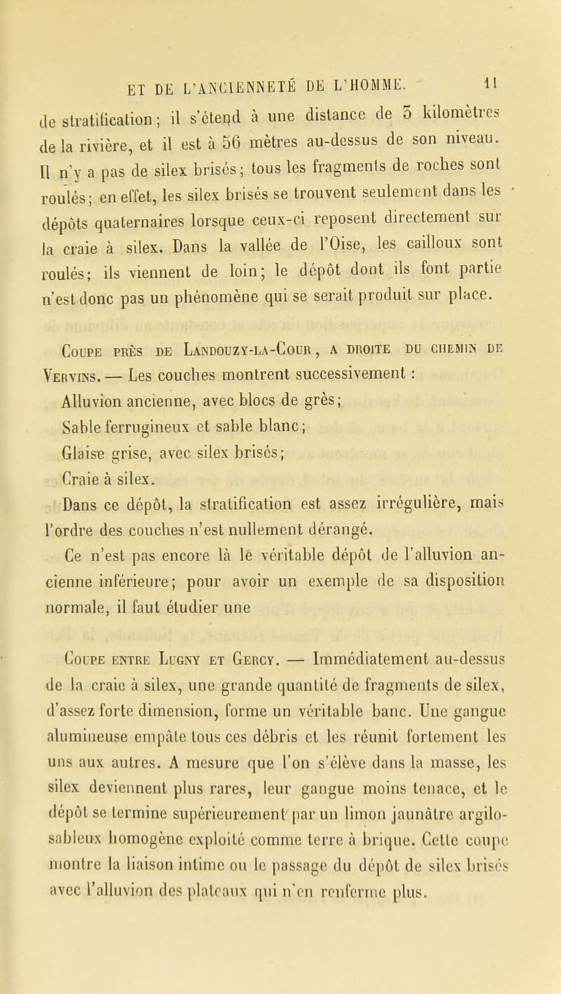 de slratUicalion ; il s'éteqd à une distance de 5 kilomètres delà rivière, et il est à 56 mètres au-dessus de son niveau. Il n y a pas de silex brisés; tous les fragments de roches sont roulés; en effet, les silex brisés se trouvent seulement dans les • dépôts quaternaires lorsque ceux-ci reposent directement sur la craie à silex. Dans la vallée de l'Oise, les cailloux sont roulés; ils viennent de loin; le dépôt dont ils font partie n'est donc pas un phénomène qui se serait produit sur place. COLTE PRÈS DE LaKDOUZY-LA-CoUR , A DROITE DU CHEMIN DE Vervins. — Les couches montrent successivement : Alluvion ancienne, avec blocs de grès; Sable ferrugineux et sable blanc ; Glaise grise, avec silex brisés; Craie à silex. Dans ce dépôt, la stratification est assez irrégulière, mais l'ordre des couches n'est nullement dérangé. Ce n'est pas encore là le véritable dépôt de l'alluvion an- cienne inférieure; pour avoir un exemple de sa disposition normale, il faut étudier une Coupe entre Lugny et Gercy, — Immédiatement au-dessus de la craie à silex, une grande quantité de fragments de silex, d'assez forte dimension, forme un véritable banc. Une gangue alumiiieuse empâte tous ces débris et les réunit fortement les uns aux autres. A mesure que l'on s'élève dans la masse, les silex deviennent plus rares, leur gangue moins tenace, et le dépôt se termine supérieurement par un limon jaunâtre argilo- sableux homogène exploité comme terre à brique. Cette coupe montre la liaison intime ou le passage du dépôt de silex brises avec l'alluvion des plateaux qui n'en renferme plus.