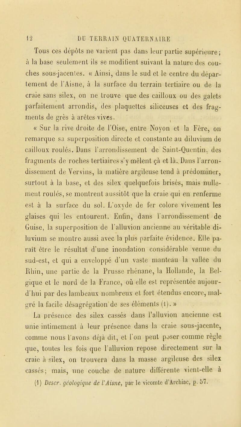 Tous ces dépôts ne varient pas dans leur partie supérieure; à la base seulement ils se modifient suivant la nature des cou- ches sous-jacenles. « Ainsi, dans le sud et le centre du dépar- tement de l'Aisne, à la surface du terrain tertiaire ou de la craie sans silex, on ne trouve que des cailloux ou des galets parfaitement arrondis, des plaquettes siliceuses et des frag- ments de grès à arêtes vives. « Sur la rive droite de l'Oise, entre Noyon et la Fère, on remarque sa superposition directe et constante au diluvium de cailloux roulés. Dans l'arrondissement de Saint-Quentin, des fragments de roches tertiaires s'y mêlent çà et là., Dans l'arron- dissement de Vervins, la matière argileuse tend à prédominer, surtout à la base, et des silex quelquefois brisés, mais nulle- ment roulés, se montrent aussitôt que la craie qui en renferme est à la surface du sol. L'oxyde de fer colore vivement les glaises qui les entourent. Enfin, dans l'arrondissement de Guise, la superposition de l'alluvion ancienne au véritable di- luvium se montre aussi avec la plus parfaite évidence. Elle pa- raît être le résultat d'une inondation considérable venue du sud-est, et qui a enveloppé d'un vaste manteau la vallée du Rhin, une partie de la Prusse rhénane, la Hollande, la Bel- gique et le nord de la France, où elle est représentée aujour- d'hui par des lambeaux nombreux et fort étendus encore, mal- gré la facile désagrégation'de ses éléments (i). » La présence des silex cassés dans l'alluvion ancienne est unie intimement à leur présence dans la craie sous-jacente, comme nous l'avons déjà dit, et l'on peut poser comme règle que, toutes les fois que l'alluvion repose directement sur la craie à silex, on trouvera dans la masse argileuse des silex cassés; mais, une couche de nature différente vient-elle à (1) Descr. géologique de l'Aisne, par le vicomte d'Arcliiac, p. 57.