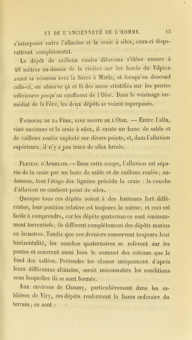 s'interposer entre l'alluvion et la craie à silex, ceux-ci dispa- raîtront complètement. Le dépôt de cailloux roulés diluviens s'élève encore à 40 mètres au-dessus de la rivière sur les bords du Vilpion avant sa réimion avec la Serre à Marie, et lorsqu'on descend celle-ci, on observe çà et là des amas stratifiés sur les pentes inférieures jusqu'au confluent de l'Oise. Dans le voisinage im- médiat de la Fère, les deux dépôts se voient superposés. Faubourg de la Fère, rive droite de l'Oise. — Entre l'allu. vion ancienne et la craie à silex, il existe un banc de sable et de cailloux roulés exploité sur divers points, et, dans l'alluvion supérieure, il n'y a^pas trace de silex brisés. Plateau d'Akdelaes.—Dans cette coupe, l'alluvion est sépa- rée de la craie par un banc de sable et de cailloux roulés; au- dessous, tout l'étage des lignites précède la craie : la couche d'alluvion ne contient point de silex. Quoique tous ces dépôts soient à des hauteurs fort diffé- rentes, leur position relative est toujours la même ; et ceci est facile à comprendre, caries dépôts quaternaires sont éminem- ment torrentiels; ils diffèrent complètement des dépôts marins ou lacustres. Tandis que ces derniers conservent toujours leur horizontalité, les couches quaternaires se relèvent sur les pentes et couvrent aussi bien le sommet des coteaux que le lond des vallées. Prétendre les classer uniquement d'après leurs différentes altitudes, serait méconnaître les conditions sous lesquelles ils se sont formés. Aux environs de Chauny, particulièrement dans les sa- blières de Viry, ces dépôts renferment la faune ordinaire du terrain ; ce sont : /