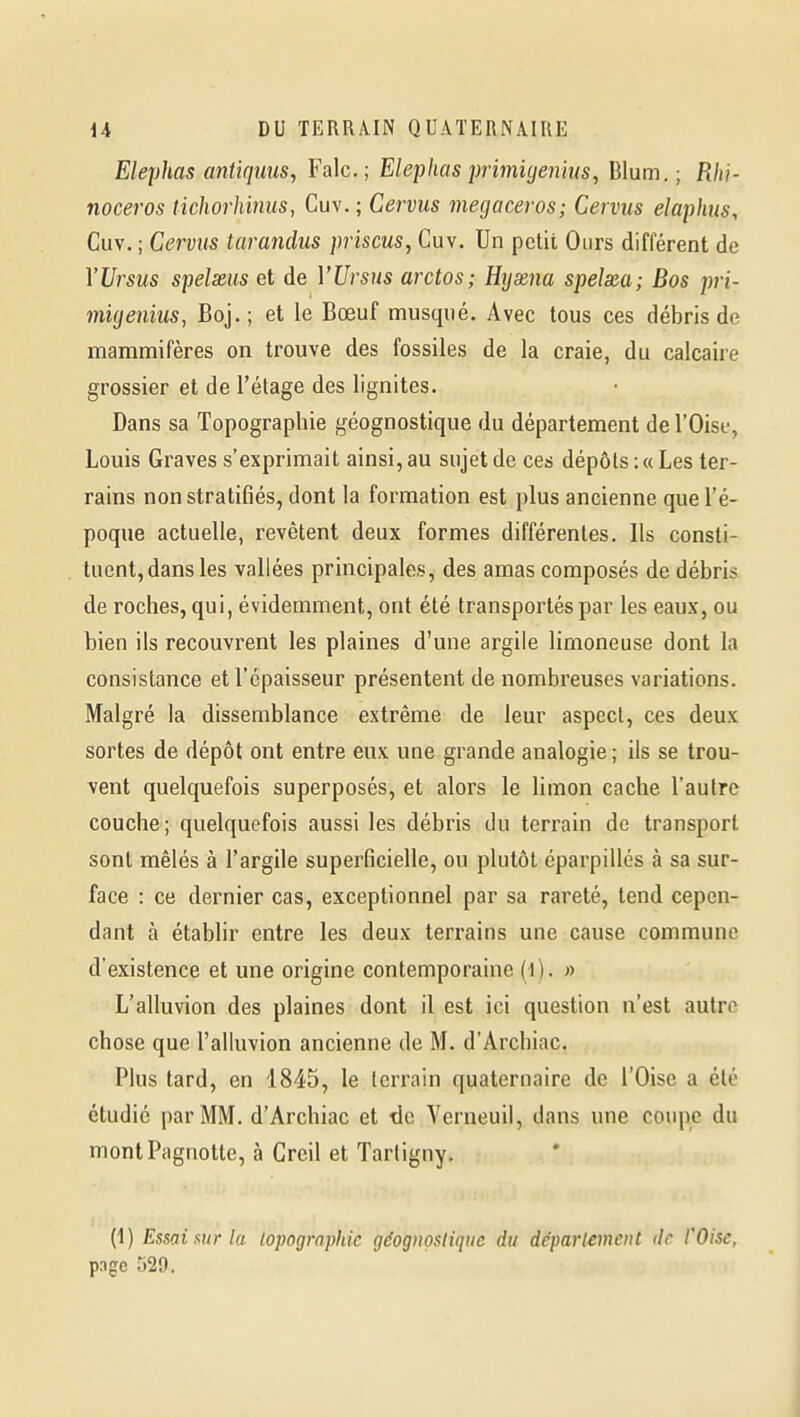 Elephas antiquiis, Falc; Elephas primujeniuSy Blum. ; Rhi- nocéros tichorhinus, Cuv. ; Cervus megaceros; Cervus elaphus, Cuv. ; Cervus tarandus priscus, Cuv. Un petit Ours différent de YUrsus spelxus et de VUrsus arctos; Hyxna spelxa; Bas pri- migeniiis, Boj.; et le Bœuf musqué. Avec tous ces débris de mammifères on trouve des fossiles de la craie, du calcaire grossier et de l'étage des lignites. Dans sa Topographie géognostique du département de l'Oise, Louis Graves s'exprimait ainsi, au sujet de ces dépôts: «Les ter- rains non stratifiés, dont la formation est plus ancienne que l'é- poque actuelle, revêtent deux formes différentes. Ils consti- tuent, dans les vallées principales, des amas composés de débris de roches, qui, évidemment, ont été transportés par les eaux, ou bien ils recouvrent les plaines d'une argile limoneuse dont la consistance et l'épaisseur présentent de nombreuses variations. Malgré la dissemblance extrême de leur aspect, ces deux sortes de dépôt ont entre eux une grande analogie; ils se trou- vent quelquefois superposés, et alors le limon cache l'autre couche; quelquefois aussi les débris du terrain de transport sont mêlés à l'argile superficielle, ou plutôt éparpillés à sa sur- face : ce dernier cas, exceptionnel par sa rareté, tend cepen- dant à établir entre les deux terrains une cause commune d'existence et une origine contemporaine « L'alluvion des plaines dont il est ici question n'est autre chose que l'alluvion ancienne de M. d'Archiac. Plus tard, en 1845, le terrain quaternaire de l'Oise a été étudié par MM. d'Archiac et de Verneuil, dans une coupe du montPagnotte, à Creil et Tarligny. (1) Essai sur la lopographie géognostique du déparlement de COisc, p.igc 529.