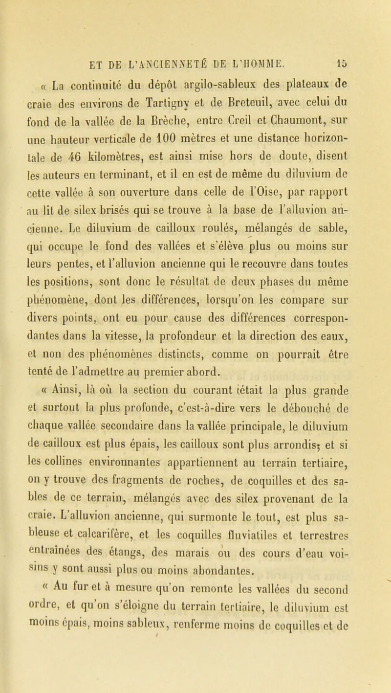 « La continuité du dépôt argilo-sableux des plateaux de craie des environs de Tartigny et de Breteuil, avec celui du fond de la vallée de la Brèche, entre Creil et Chaumont, sur une hauteur verticale de 100 mètres et une distance horizon- tale de 46 kilomètres, est ainsi mise hors de doute, disent les auteurs en terminant, et il en est de même du dikivium de cette vallée à son ouverture dans celle de l'Oise, par rapport au lit de silex brisés qui se trouve à la base de l'alluvion an- cienne. Le diluvium de cailloux roulés, mélangés de sable, qui occupe le fond des vallées et s'élève plus ou moins sur leurs pentes, et l'alluvion ancienne qui le recouvre dans toutes les positions, sont donc le résultat de deux phases du même phénomène, dont les différences, lorsqu'on les compare sur divers points, ont eu pour cause des différences correspon- dantes dans la vitesse, la profondeur et la direction des eaux, et non des phénomènes distincts, comme on pourrait être tenté de l'admettre au premier abord. « Ainsi, là où la section du courant tétait la plus grande et surtout la plus profonde, c'est-à-dire vers le débouché de chaque vallée secondaire dans la vallée principale, le diluvium de cailloux est plus épais, les cailloux sont plus arrondisj et si les collines environnantes appartiennent au terrain tertiaire, on y trouve des fragments de roches, de coquilles et des sa- bles de ce terrain, mélangés avec des silex provenant de la craie. L'alluvion ancienne, qui surmonte le tout, est plus sa- bleuse et calcarifère, et les coquilles fluviatiles et terrestres entraînées des étangs, des marais ou des cours d'eau voi- sins y sont aussi plus ou moins abondantes. « Au fur et à mesure qu'on remonte les vallées du second ordre, et qu'on s'éloigne du terrain tertiaire, le diluvium est moins épais, moins sableux, renferme moins de coquilles et de