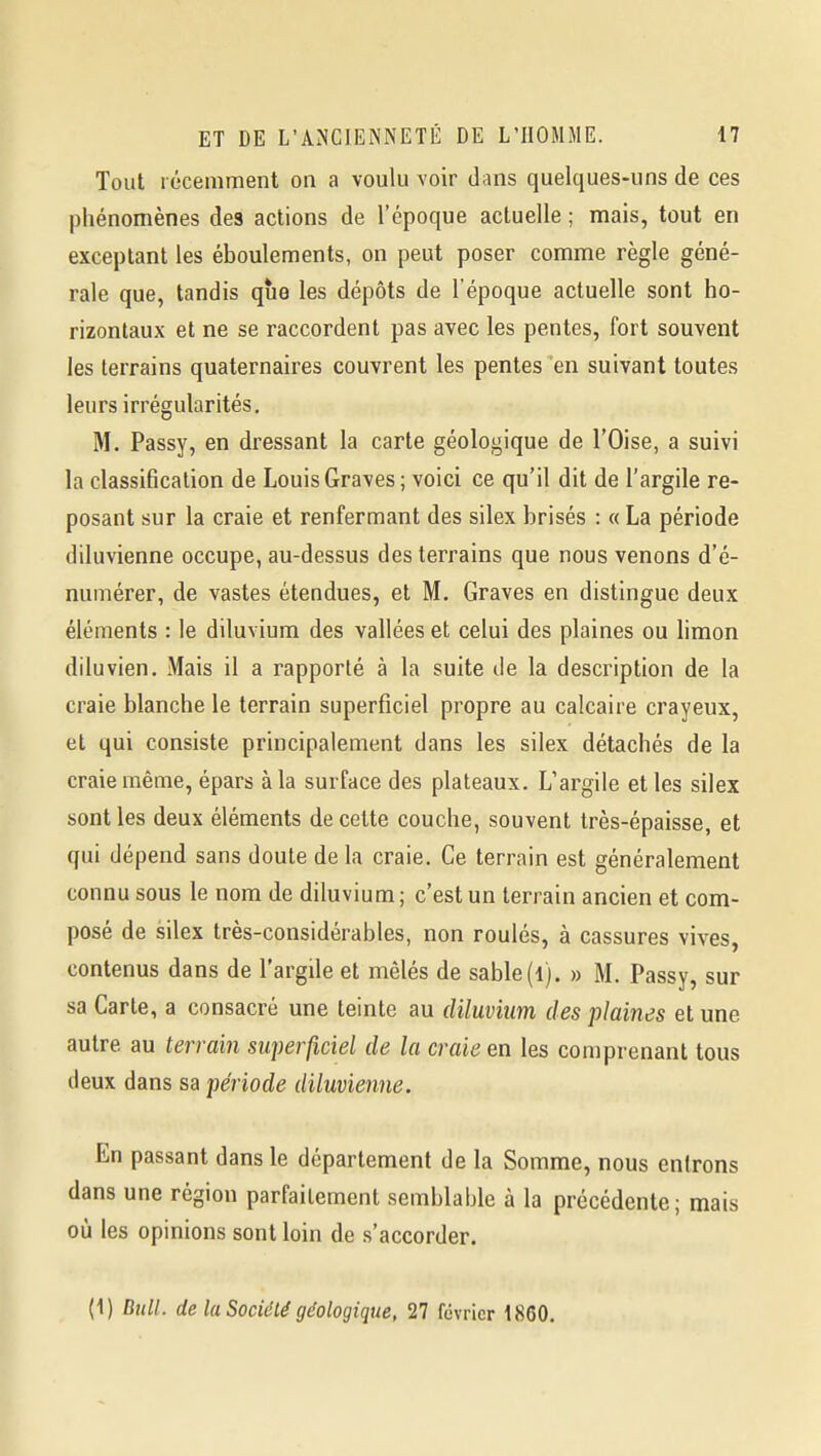 Tout récemment on a voulu voir dans quelques-uns de ces phénomènes des actions de l'époque actuelle ; mais, tout en exceptant les éboulements, on peut poser comme règle géné- rale que, tandis que les dépôts de l'époque actuelle sont ho- rizontaux et ne se raccordent pas avec les pentes, fort souvent les terrains quaternaires couvrent les pentes en suivant toutes leurs irrégularités. M. Passy, en dressant la carte géologique de l'Oise, a suivi la classification de Louis Graves ; voici ce qu'il dit de l'argile re- posant sur la craie et renfermant des silex brisés : « La période diluvienne occupe, au-dessus des terrains que nous venons d'é- numérer, de vastes étendues, et M. Graves en distingue deux éléments : le diluvium des vallées et celui des plaines ou limon diluvien. Mais il a rapporté à la suite de la description de la craie blanche le terrain superficiel propre au calcaire crayeux, et qui consiste principalement dans les silex détachés de la craie même, épars à la surface des plateaux. L'argile et les silex sont les deux éléments de cette couche, souvent très-épaisse, et qui dépend sans doute de la craie. Ce terrain est généralement connu sous le nom de diluvium; c'est un terrain ancien et com- posé de silex très-considérables, non roulés, à cassures vives, contenus dans de l'argile et mêlés de sable(l). » M. Passy, sur sa Carte, a consacré une teinte au diluvium des plaines et une autre au terrain superficiel de la craie en les comprenant tous deux dans sa période diluvienne. En passant dans le département de la Somme, nous entrons dans une région parfaitement semblable à la précédente; mais où les opinions sont loin de s'accorder. (1) Bull, de la Société géologique, 27 février 1860.