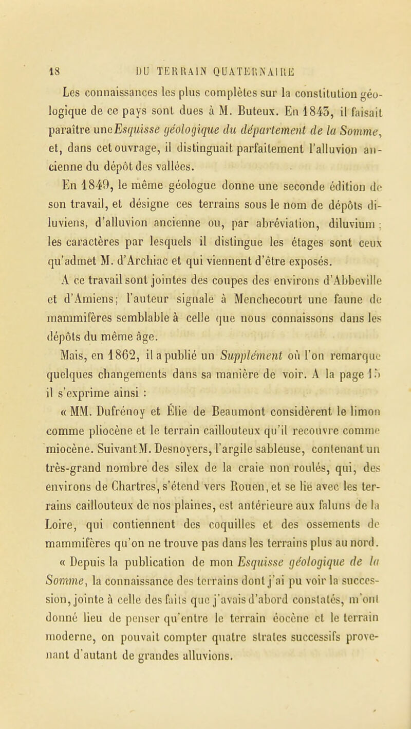 Les connaissances les plus complètes sur la constitution géo- logique de ce pays sont dues à M. Buteux. En 1845, il faisait paraître uneEsquisse géolofjique du département de la Somme^ et, dans cet ouvrage, il distinguait parfaitement l'alluvion an- cienne du dépôt des ■vallées. En 1849, le même géologue donne une seconde édition de son travail, et désigne ces terrains sous le nom de dépôts di- luviens, d'alluvion ancienne ou, par abréviation, diluvium ; les caractères par lesquels il dislingue les étages sont ceux qu'admet M. d'Archiac et qui viennent d'être exposés. A ce travail sont jointes des coupes des environs d'Abbeville et d'Amiens; l'auteur signale à Mencliecourt une faune de mammifères semblable à celle que nous connaissons dans les dépôts du même âge. Mais, en 1862, il a publié un Supplément où l'on remarque quelques changements dans sa manière de voir. A la page 1 .^ il s'exprime ainsi : « MM. Dufrénoy et Elie de Beaumont considèrent le limon comme pliocène et le terrain caillouteux qu'il recouvre comme miocène. SuivantM. Desnoyers, l'argile sableuse, contenant un très-grand nombre des silex de la craie non roulés, qui, des environs de Chartres, s'étend vers Rouen, et se lie avec les ter- rains caillouteux de nos plaines, est antérieure aux faluns de la Loire, qui contiennent des coquilles et des ossements de mammifères qu'on ne trouve pas dans les terrains plus au nord. « Depuis la publication de mon Esquisse géologique de la Somine, la connaissance des terrains dont j'ai pu voir la succes- sion, jointe à celle des faits que j'avais d'abord constatés, m'ont donné lieu de penser qu'entre le terrain éocènc cl le terrain moderne, on pouvait compter quatre strates successifs prove- nant d'autant de grandes alluvions.