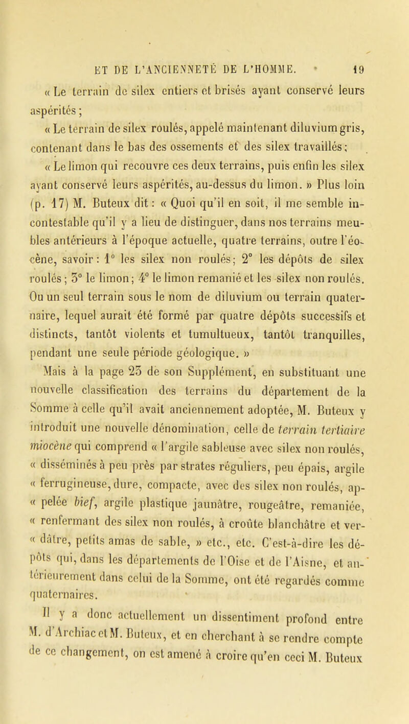 « Le terrain de silex entiers et brisés ayant conservé leurs aspérités ; « Le terrain de silex roulés, appelé maintenant diluvium gris, contenant dans le bas des ossements et des silex travaillés; « Le limon qui recouvre ces deux terrains, puis enfin les silex ayant conservé leurs aspérités, au-dessus du limon. » Plus loin (p. 17) M. Buteux dit : « Quoi qu'il en soit, il me semble in- contestable qu'il y a lieu de distinguer, dans nos terrains meu- bles antérieurs à l'époque actuelle, quatre terrains, outre l'éo- cène, savoir: 1° les silex non roulés; 2° les dépôts de silex roulés ; 3° le limon ; 4° le limon remanié et les silex non roulés. Ou un seul terrain sous le nom de diluvium ou terrain quater- naire, lequel aurait été formé par quatre dépôts successifs et distincts, tantôt violents et tumultueux, tantôt tranquilles, pendant une seule période géologique, » Mais à la page 23 de son Supplément, en substituant une nouvelle classification des terrains du département de la Somme à celle qu'il avait anciennement adoptée, M. Buteux y introduit une nouvelle dénomination, celle de terrain tertiaire miocène qui comprend « l'argile sableuse avec silex non roulés, « disséminés à peu près par strates réguliers, peu épais, argile « ferrugineuse, dure, compacte, avec des silex non roulés, ap- « pelée hief, argile plastique jaunâtre, rougeâtre, remaniée, « renfermant des silex non roulés, à croûte blanchâtre et ver- « dàlre, petits amas de sable, » etc., etc. C'est-à-dire les dé- pôts qui, dans les départements de l'Oise et de l'Aisne, et an- térieurement dans celui de la Somme, ont été regardés comme quaternaires. II y a donc actuellement un dissentiment profond entre M. d'ArchiacetM. Buteux, et en cherchant à se rendre compte de ce changement, on est amené à croire qu'en ceci M. Buteux