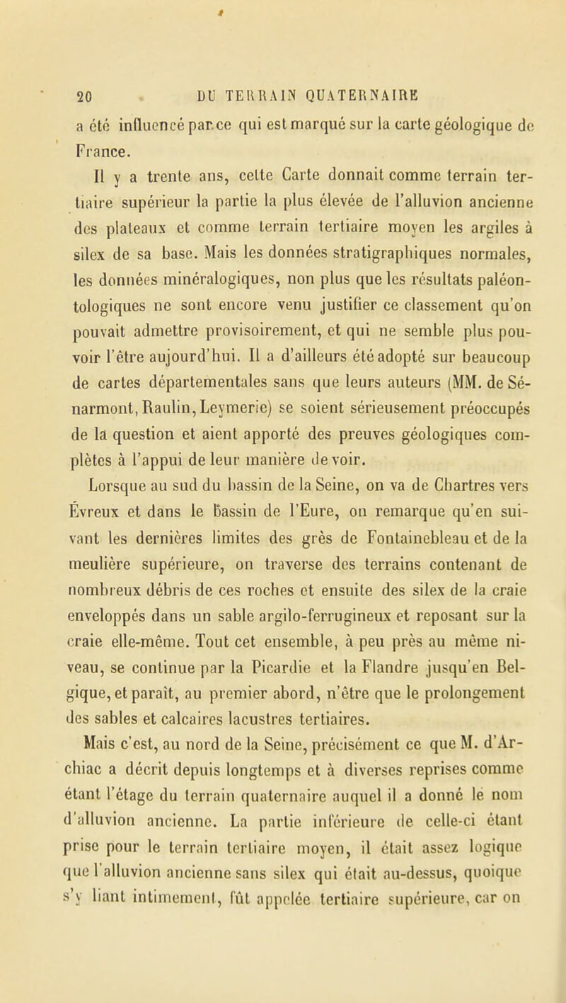 a été influencé par.ce qui est marqué sur la carte géologique do France. Il y a trente ans, celte Carte donnait comme terrain ter- tiaire supérieur la partie la plus élevée de l'alluvion ancienne des plateaux et comme terrain tertiaire moyen les argiles à silex de sa base. Mais les données stratigraphiques normales, les données minéralogiques, non plus que les résultats paléon- tologiques ne sont encore venu justifier ce classement qu'on pouvait admettre provisoirement, et qui ne semble plus pou- voir l'être aujourd'hui. Il a d'ailleurs été adopté sur beaucoup de cartes départementales sans que leurs auteurs (MM. de Sé- narmont, Raulin, Leymerie) se soient sérieusement préoccupés de la question et aient apporté des preuves géologiques com- plètes à l'appui de leur manière devoir. Lorsque au sud du bassin de la Seine, on va de Chartres vers Évreux et dans le Bassin de l'Eure, on remarque qu'en sui- vant les dernières limites des grès de Fontainebleau et de la meulière supérieure, on traverse des terrains contenant de nombreux débris de ces roches et ensuite des silex de la craie enveloppés dans un sable argilo-ferrugineux et reposant sur la craie elle-même. Tout cet ensemble, à peu près au même ni- veau, se continue par la Picardie et la Flandre jusqu'en Bel- gique, et paraît, au premier abord, n'être que le prolongement des sables et calcaires lacustres tertiaires. Mais c'est, au nord de la Seine, précisément ce que M. d'Ar- chiac a décrit depuis longtemps et à diverses reprises comme étant l'étage du terrain quaternaire auquel il a donné le nom d'alluvion ancienne. La partie inférieure de celle-ci étant prise pour le terrain tertiaire moyen, il était assez logique que l'alluvion ancienne sans silex qui était au-dessus, quoique s'y liant intimement, lut appelée tertiaire supérieure, car on