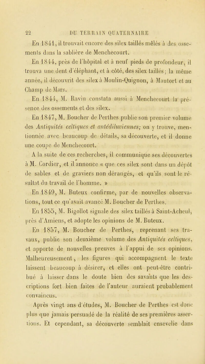 En 1841, il trouvait cncoi'e des silex taillés mêlés à des osse- menls dans la sablière de Menchecourt. En 1844, près de l'hôpital et à neuf pieds de profondeur, il trouva une dent d'éléphant, et à côté, des silex taillés ; la même année, il découvrit des silex à Moulin-Quignon, à Mautort et au Champ do Mars. En 1844, M. Ravin constata aussi à Menchecourt la pré- sence des ossements et des silex. En 1847, M. Boucher de Perlhes publie son premier volume des Antiquités celtiques et antédiluvienues; on y trouve, men- tionnée avec beaucoup de détails, sa découverte, et il donne une coupe de Menchecourt. A la suite de ces recherches, il communi^e ses découvertes à M. Gordier, et il annonce « que ces silex sont dans un dépôt de sables et de graviers non dérangés, et qu'ils sont le ré- sultat du travail de l'homme. » En 1849, M. Buteux confirme, par de nouvelles observa- tions, tout ce qu'avait avancé M. Boucher de Perlhes. En 1855, M. Rigollot signale des silex taillés à Saint-Acheul, près d'Amiens, et adopte les opinions de M. Buteux. En 1857, M. Boucher de Perthes, reprenant ses tra- vaux, publie son deuxième volume des Antiquités celtiques, et apporte de nouvelles preuves à l'appui de ses opinions. Malheureusement, les figures qui accompagnent le texte laissent beaucoup à désirer, et elles ont peut-être contri- bué à laisser dans le doute bien des savants que les des- criptions fort bien faites de l'auteur auraient probablement convaincus. Après vingt ans d'études, M. Boucher de Perthes est donc plus ([ue jamais persuade de la réalité de ses premières asser- tions. Et cependant, sa découverte semblait ensevelie dans