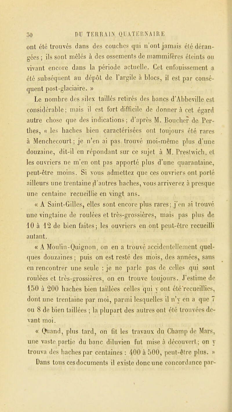 ont été trouvés dans des couches qui n'ont jamais élé déran- gées : ils sont mêlés à des ossements de mammifères éteints ou vivant encore dans la période actuelle. Cet enfouissement a été subséquent au dépôt de l'argile à blocs, il est par consé- quent post-glaciaire. » Le nombre des silex taillés retirés des bancs d'Abbeville est considérable; mais il est fort difficile de donnera cet égard autre chose que des indications ; d'après M. Boucher de Per- thes, « les haches bien caractérisées ont toujours été rares à Menchecourt ; je n'en ai pas trouvé moi-même plus d'une douzaine, dit-il en répondant sur ce sujet à M. Prestwich, et les ouvriers ne m'en ont pas apporté plus d'une quarantaine, peut-être moins. Si vous admettez que ces ouvriers ont porté ailleurs une trentaine .d'autres haches, vous arriverez à presque une centaine recueillie en vingt ans. « A Saint-Gilles, elles sont encore plus rares; j'en ai trouve une vingtaine de roulées et très-grossières, mais pas plus de 10 à 12 de bien faites; les ouvriers en ont peut-être recueilli autant. « A Moulin-Quignon, on en a trouvé accidentellement quel- ques douzaines ; puis on est resté des mois, des années, sans en rencontrer une seule : je ne parle pas de celles qui sont roulées et très-grossières, on en trouve toujours. J'estime de 150 à 200 haches bien taillées celles qui y ont été recueillies, dont une trentaine par moi, parmi lesquelles il n'y en a que 7 ou 8 de bien taillées ; la plupart des autres ont été trouvées de- vant moi. « Quand, phis tard, on fit les travaux du Champ de Mars, une vaste partie du banc diluvien fut mise à découvert; on y trouva des haches par centaines : 400 à 500, peut-être plus. » Dans tous ces documents il existe donc une concordance par-