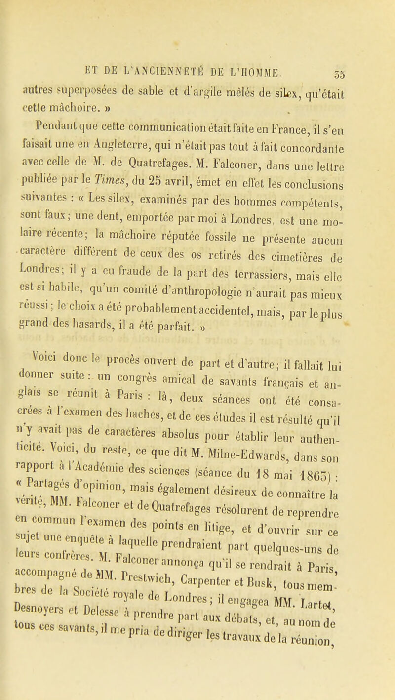 autres superposées de sable et d'argile mêlés de sikx, qu'était cette mâchoire. » Pendant que cette communication était faite en France, il s'en faisait une en Angleterre, qui n'était pas tout à fait concordante avec celle de M. de Quatrefages. M. Falconer, dans une lettre publiée par le Times, du 25 avril, émet en effet les conclusions suivantes : « Les silex, examinés par des hommes compétents, sont faux; une dent, emportée par moi à Londres, est une mo- laire récente; la mâchoire réputée fossile ne présente aucun caractère différent de ceux des os retirés des cimetières de Londres; il y a eu fraude de la part des terrassiers, mais elle est si habile, qu'un comité d'anthropologie n'aurait pas mieux réussi ; le choix a été probablement accidentel, mais, par le plus grand des hasards, il a été parfait. « Voici donc le procès ouvert de part et d autre; il fallait lui donner suite : un congrès amical de savants français et an- glais se réunit à Paris: là, deux séances ont été consa- crées à l'examen des haches, et de ces études il est résulté qu'il n y avait pas de caractères absolus pour établir leur authen- Hcite. Vo.a, du reste, ce que dit M. Milne-Edwards, dans son rapport à l'Académie des sciences (séance du i8 mai 1865) • vért'MU ?r' '^^'^^ '''''''' --ît- la , mi. lalconer et de Quatrefages résolurent de reprendre omm^^ d'ouvrir'surce u une enquête à laquelle prendraient part quelques-uns de leu.s confrères. M. Falconer annonça qu'il se r ndrait à Paris -omp^^^