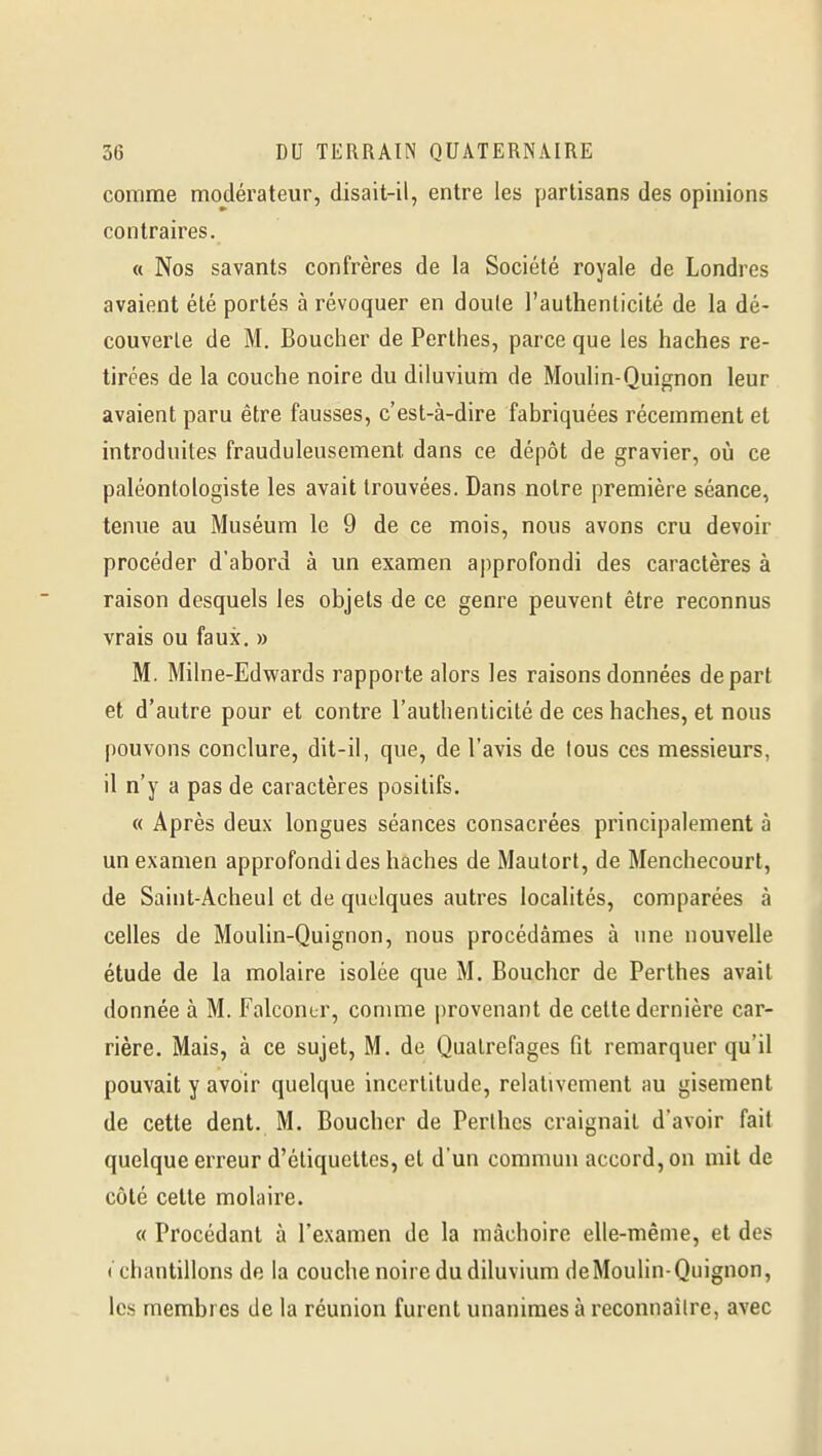 comme modérateur, disait-il, entre les partisans des opinions contraires. « Nos savants confrères de la Société royale de Londres avaient été portés à révoquer en doule l'authenticité de la dé- couverte de M. Boucher de Pcrthes, parce que les haches re- tirées de la couche noire du diluvium de Moulin-Quignon leur avaient paru être fausses, c'est-à-dire fabriquées récemment et introduites frauduleusement dans ce dépôt de gravier, où ce paléontologiste les avait trouvées. Dans notre première séance, tenue au Muséum le 9 de ce mois, nous avons cru devoir procéder d'abord à un examen approfondi des caractères à raison desquels les objets de ce genre peuvent être reconnus vrais ou faux. » M. Milne-Edwards rapporte alors les raisons données départ et d'autre pour et contre l'authenticité de ces haches, et nous pouvons conclure, dit-il, que, de l'avis de tous ces messieurs, il n'y a pas de caractères positifs. « Après deux longues séances consacrées principalement à un examen approfondi des haches de Maulorl, de Menchecourt, de Saiut-Acheul et de quelques autres localités, comparées à celles de Moulin-Quignon, nous procédâmes à une nouvelle étude de la molaire isolée que M. Boucher de Perthes avait donnée à M. Falconur, conmie provenant de cette dernière car- rière. Mais, à ce sujet, M. de Qualrefages fit remarquer qu'il pouvait y avoir quelque incertitude, relativement au gisement de cette dent. M. Boucher de Perlhes craignait d'avoir fait quelque erreur d'étiquettes, et d'un commun accord, on mit de côté cette molaire. « Procédant à l'examen de la mâchoire elle-même, et des ( cliautillons de la couche noire du diluvium de Moulin-Quignon, les membres de la réunion furent unanimes à reconnaîlre, avec