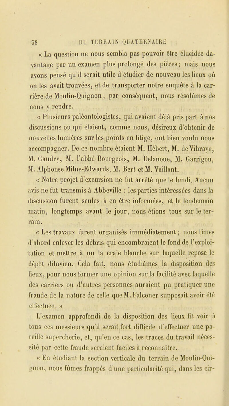 « La question ne nous sembla pas pouvoir être élucidée da- vantage par un examen plus prolongé des pièces ; mais nous avons pensé qu'il serait utile d'étudier de nouveau les lieux où on les avait trouvées, et. de transporter notre enquête à la car- rière de Moulin-Quignon ; par conséquent, nous résolûmes de nous y rendre. « Plusieurs paléontologistes, qui avaient déjà pris part à nos discussions ou qui étaient, comme nous, désireux d'obtenir de nouvelles lumières sur les points en litige, ont bien voulu nous accompagner. De ce nombre étaient M. Hébert, M. deVibraye, M. Gaudry, M. l'abbé Bourgeois, M. Delanoue, M. Garrigou, M. Alphonse Milne-Edwards, M. Bert et M. Vaillant. « Notre projet d'excursion ne fut arrêté que le lundi. Aucun avis ne fut transmis à Abbeville : les parties intéressées dans la discussion furent seules à en être informées, et le lendemain malin, longtemps avant le jour, nous étions tous sur le ter- rain. « Les travaux furent organisés immédiatement; nous fîmes d'abord enlever les débris qui encombraient le fond de l'exploi- tation et mettre à nu la craie blanche sur laquelle repose le dépôt diluvien. Cela fait, nous étudiâmes la disposition des lieux, pour nous former une opinion sur la facilité avec laquelle des carriers ou d'autres personnes auraient pu pratiquer une fraude de la nature de celle que M. Falconer supposait avoir été effectuée. » L'examen approfondi de la disposition des lieux fit voir à tous CCS messieurs qu'il serait fort difficile d'effectuer une pa- reille supercherie, et, qu'en ce cas, les traces du travail néces- sité par cette fraude seraient faciles à reconnaître. « En étudiant la section verticale du terrain de Moulin-Qui- gnon, nous fûmes frappés d'une particularité qui, dans les cir-