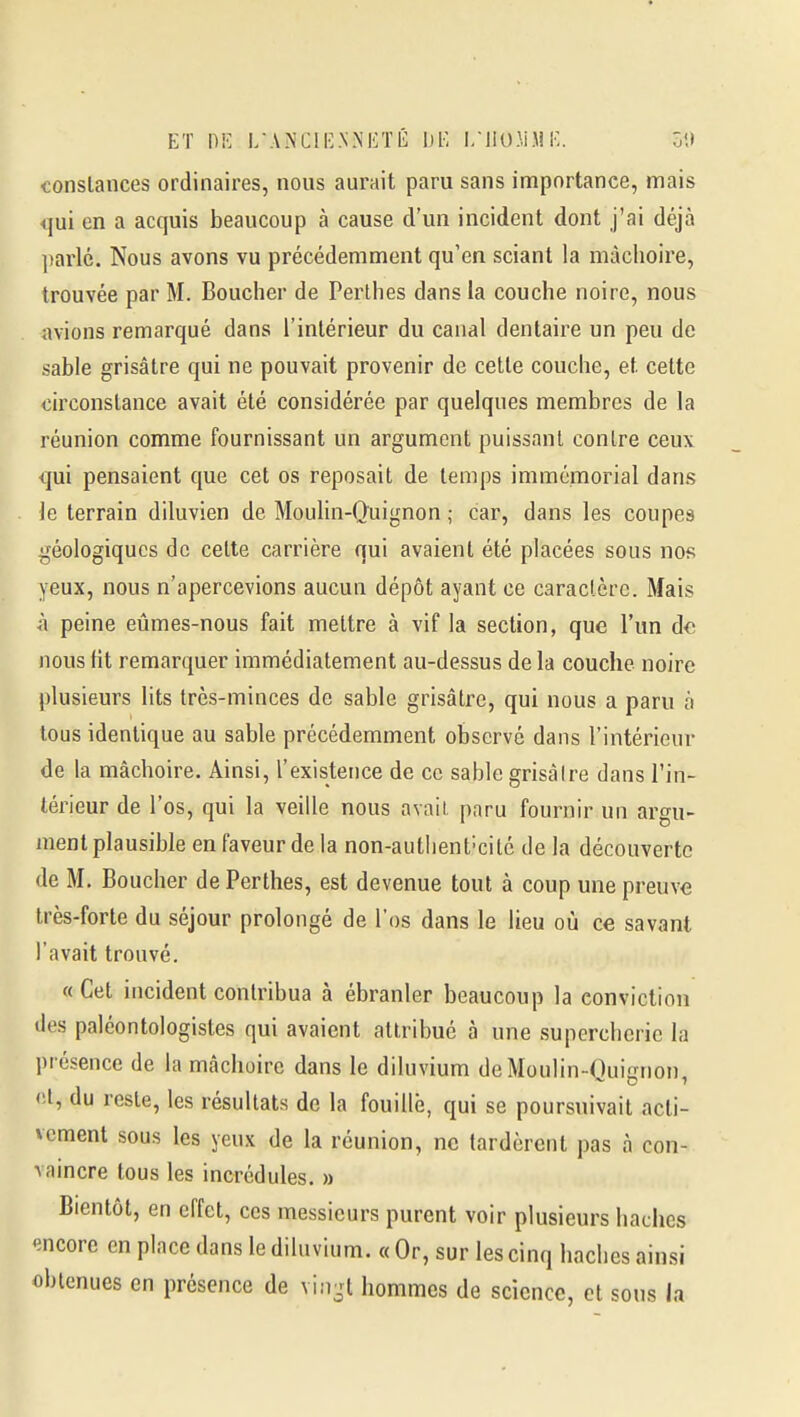 ET [)K l/ANClIv.NNIiTÉ 1)1^ I/I1(J.M.M !•-. Ô'J conslances ordinaires, nous aurait paru sans importance, mais qui en a acquis beaucoup à cause d'un incident dont j'ai déjà parlé. Nous avons vu précédemment qu'en sciant la mâchoire, trouvée par M. Boucher de Perthes dans la couche noire, nous avions remarqué dans l'intérieur du canal dentaire un peu de sable grisâtre qui ne pouvait provenir de celle couche, et celte circonstance avait élé considérée par quelques membres de la réunion comme fournissant un argument puissant conlre ceux qui pensaient que cet os reposait de temps immémorial dans le terrain diluvien de Moulin-Quignon ; car, dans les coupes géologiques de celte carrière qui avaient été placées sous nos yeux, nous n'apercevions aucun dépôt ayant ce caractère. Mais à peine eûmes-nous fait mettre à vif la section, que l'un de nous Ht remarquer immédiatement au-dessus de la couche noire plusieurs lits très-minces de sable grisâtre, qui nous a paru à tous identique au sable précédemment observé dans l'intérieur de la mâchoire. Ainsi, l'existence de ce sable grisâtre dans l'in- térieur de l'os, qui la veille nous avait paru fournir un aro-u- ment plausible en faveur de la non-autlient-cité de la découverte de M. Boucher de Perthes, est devenue tout à coup une preuve très-forte du séjour prolongé de l'os dans le lieu où ce savant l'avait trouvé. «Cet incident contribua à ébranler beaucoup la conviction lies paléontologistes qui avaient attribué à une supercherie la présence de la mâchoire dans le diluvium de Moulin-Quignon, <;l, du reste, les résultats de la fouille, qui se poursuivait acti- vement sous les yeux de la réunion, ne lardèrent pas à con- vaincre tous les incrédules. » Bientôt, en effet, ces messieurs purent voir plusieurs haches encore en place dans le diluvium. « Or, sur les cinq haches ainsi obtenues en présence de vin-t hommes de science, et sous la