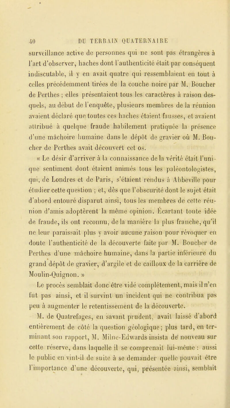 surveillance active de personnes qui ne sont pas étrangères à l'art d'observer, haches dont raulhenticitc était par conséquent indiscutable, il y en avait quatre qui ressemblaient en tout à celles précédemment tirées de la couche noire par M. Boucher de Perthes ; elles présentaient tous les caractères à raison des- quels, au début de l'enquête, plusieurs membres de la réunion avaient déclaré que toutes ces haches étaient fausses, et avaient allribué à quelque fraude habilement pratiquée la présence d'une mâchoire humaine dans le dépôt de gravier où M. Bou- cher de Perthes avait découvert cet os. « Le désir d'arriver à la connaissance delà vérité était l'uni- que sentiment dont étaient animés tous les paléontologistes, qui, de Londres et de Paris, s'étaient rendus à Abbeville pour étudier cette question ; et, dès que l'obscurité dont le sujet étail d'abord entouré disparut ainsi, tous les membres de celte réu- nion d'amis adoptèrent la même opinion. Ecartant toute idée de fraude, ils ont reconnu, de la manière la plus franche, qu'il ne leur paraissait plus y avoir aucune raison pour révoquer en doute l'authenticité de la découverte faite par M. Boucher de Perthes d'une mâchoire humaine, dans la partie inférieure du grand dépôt de gravier, d'argile et de cailloux de la carrière de Moulin-Quignon. » Le procès semblait donc être vidé complètement, mais il n'en fut pas ainsi, et il survint un incident qui ne contribua pas peu à augmenter le retentissement de la découverte. M. de Quatrefages, en savant prudent, avait laissé d'abord entièrement de côté la question géologique; plus tard, en ter- minant son rapport, M. Miliio-Edwards insista de nouveau sur celle réserve, dans laquelle il se comprenait lui-même : aussi le public en vint-il do suite à se demander quelle pouvait être l'inqiorlance d'une découverte, qui, présentée ainsi, semblait