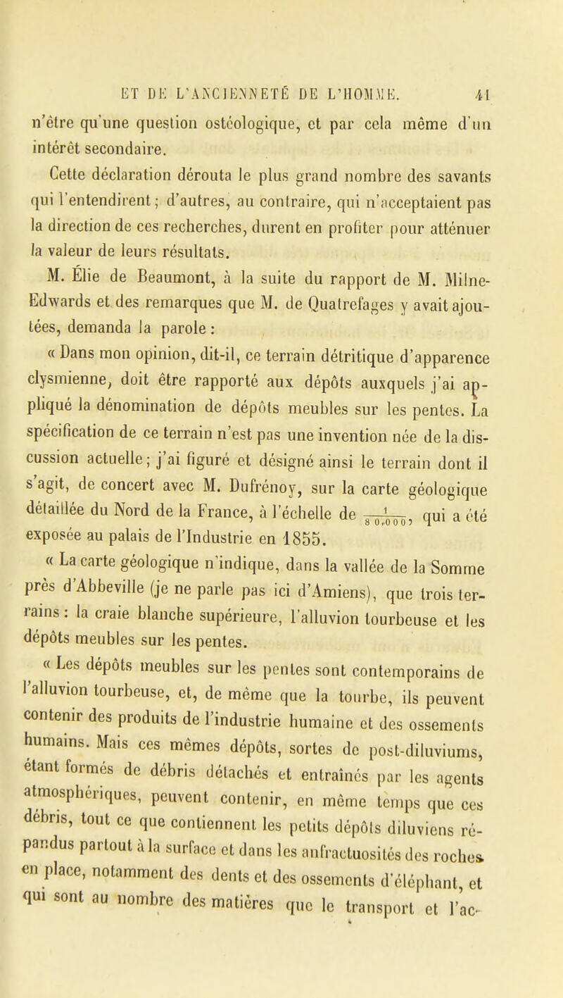 n'être qu'une question ostéologique, et par cela même d'un intérêt secondaire. Cette déclaration dérouta le plus grand nombre des savants qui l'entendirent; d'autres, au contraire, qui n'acceptaient pas la direction de ces recherches, durent en profiter pour atténuer la valeur de leurs résultats. M. Élie de Beaumont, à la suite du rapport de M, Milne- Edwards et des remarques que M. de Quatrcfages y avait ajou- tées, demanda la parole : « Dans mon opinion, dit-il, ce terrain détritique d'apparence clysmienne, doit être rapporté aux dépôts auxquels j'ai ap- pliqué la dénomination de dépôts meubles sur les pentes. La spécification de ce terrain n'est pas une invention née de la dis- cussion actuelle; j'ai figuré et désigné ainsi le terrain dont il s'agit, de concert avec M. Dufrénoy, sur la carte géologique détaillée du Nord de la France, à l'échelle de qui a été exposée au palais de l'Industrie en 1855. « La carte géologique n'indique, dans la vallée de la Somme près d'Abbevilie (je ne parle pas ici d'Amiens), que trois ter- rains : la craie blanche supérieure, l'alluvion tourbeuse et les dépôts meubles sur les pentes. « Les dépôts meubles sur les pentes sont contemporains de l'alluvion tourbeuse, et, de même que la tourbe, ils peuvent contenir des produits de l'industrie humaine et des ossements humains. Mais ces mêmes dépôts, sortes de post-diluviums, étant formés de débris détachés et entraînes par les agents atmosphériques, peuvent contenir, en même temps que ces débris, tout ce que contiennent les petits dépôts diluviens ré- pandus partout à la surface et dans les anfractuosités des roche» en place, notamment des dents et des ossements d'éléphant et qui sont au nombre des matières que le transport et l'ac^