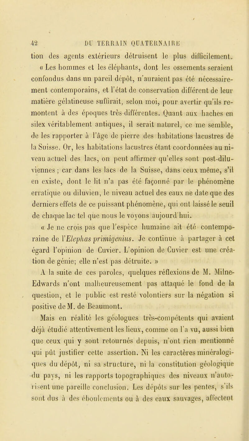 tion des agents extérieurs détruisent le plus difficilement. « Les hommes et les éléphants, dont les ossements seraient confondus dans un pareil dépôt, n'auraient pas été nécessaire- ment contemporains, et l'état de conservation différent de leur matière gélatineuse suffirait, selon moi, pour avertir qu'ils re- montent à des époques très-différentes. Quant aux haches en silex véritablement antiques, il serait naturel, ce me semble, de les rapporter à l'âge de pierre des habitations lacustres de la Suisse. Or, les habitations lacustres étant coordonnées au ni- veau actuel des lacs, on peut affirmer qu'elles sont post-dilu- viennes ; car dans les lacs de la Suisse, dans ceux même, s'il en existe, dont le lit n'a pas été façonné par le phénomène erratique ou diluvien, le niveau actuel des eaux ne date que des derniers effets de ce puissant phénomène, qui ont laissé le seuil de chaque lac tel que nous le voyons aujourd hui. « Je ne crois pas que l'espèce humaine ait été contempo- raine de YElephas primigenius. Je continue à partager à cet égard l'opinion de Cuvier. L'opinion de Guvier est une créa- tion de génie; elle n'est pas détruite. » A la suite de ces paroles, quelques réflexions de M. Milne- Edwards n'ont malheureusement pas attaqué le fond de la question, et le public est resté volontiers sur la négation si positive de M. de Beaumont. Mais en réalité les géologues très-compétents qui avaient déjà étudié attentivement les lieux, comme on l'a vu, aussi bien que ceux qui y sont retournés depuis, n'ont rien mentionné qui pût justifier cette assertion. Ni les caractères minéralogi- ques du dépôt, ni sa structure, ni la constitution géologique du pays, ni les rapports topographiques des niveaux n'auto- risent une pareille conclusion. Les dépôts sur les penles, s'ils sont dus à dos ébouicnuMits ou à des eaux sauvages, affectent