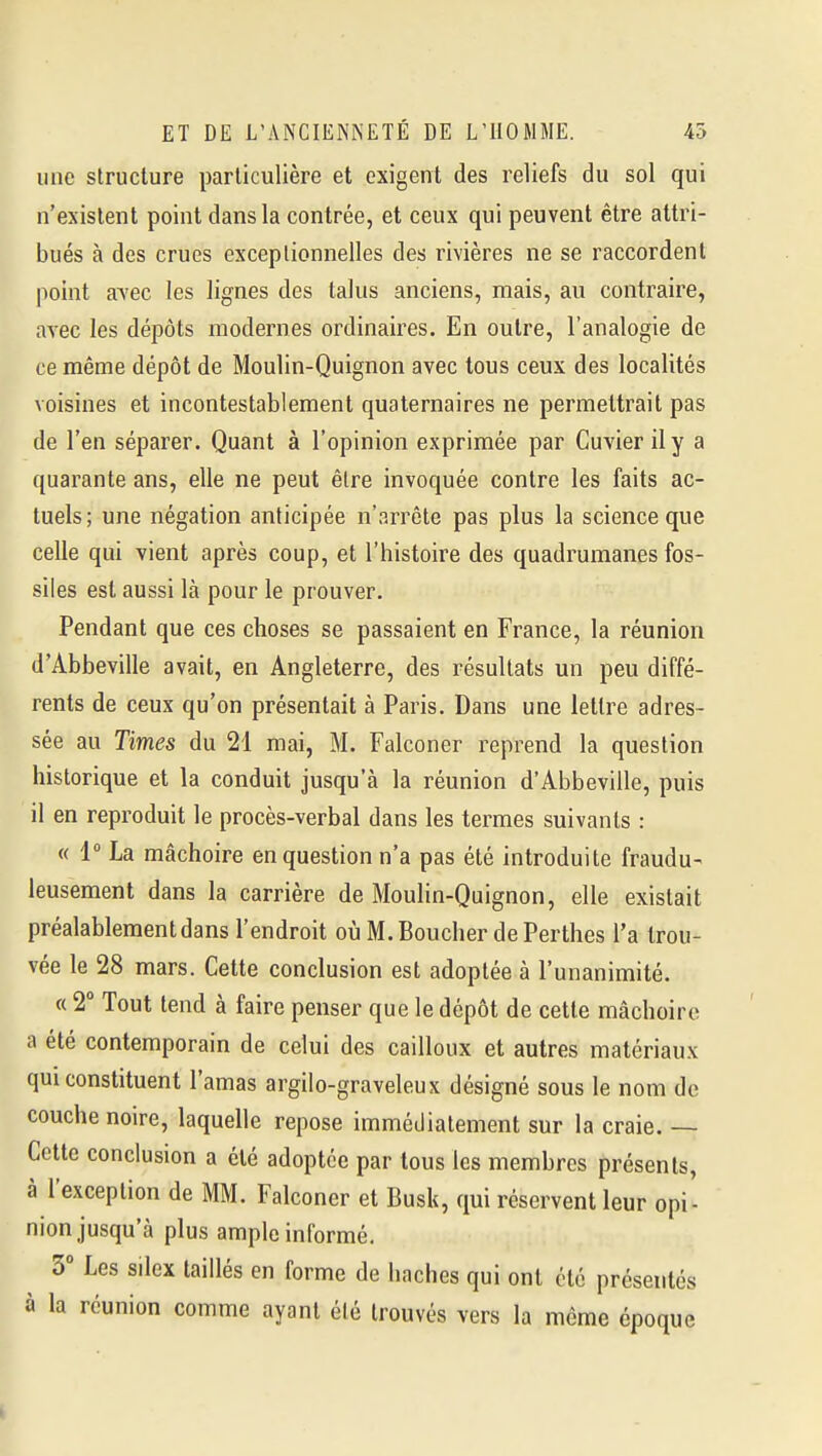 une structure particulière et exigent des reliefs du sol qui n'existent point dans la contrée, et ceux qui peuvent être attri- bués à des crues exceptionnelles des rivières ne se raccordent point avec les lignes des talus anciens, mais, au contraire, avec les dépôts modernes ordinaires. En outre, l'analogie de ce même dépôt de Moulin-Quignon avec tous ceux des localités voisines et incontestablement quaternaires ne permettrait pas de l'en séparer. Quant à l'opinion exprimée par Cuvierily a quarante ans, elle ne peut être invoquée contre les faits ac- tuels; une négation anticipée n'arrête pas plus la science que celle qui vient après coup, et l'histoire des quadrumanes fos- siles est aussi là pour le prouver. Pendant que ces choses se passaient en France, la réunion d'Abbeville avait, en Angleterre, des résultats un peu diffé- rents de ceux qu'on présentait à Paris. Dans une lettre adres- sée au Times du 21 mai, M. Falconer reprend la question historique et la conduit jusqu'à la réunion d'Abbeville, puis il en reproduit le procès-verbal dans les termes suivants : « 1° La mâchoire en question n'a pas été introduite fraudu- leusement dans la carrière de Moulin-Quignon, elle existait préalablement dans l'endroit oùM.BoucherdePerthes l'a trou- vée le 28 mars. Cette conclusion est adoptée à l'unanimité. « 2° Tout tend à faire penser que le dépôt de cette mâchoire a été contemporain de celui des cailloux et autres matériaux qui constituent l'amas argilo-graveleux désigné sous le nom de couche noire, laquelle repose immédiatement sur la craie. — Cette conclusion a été adoptée par tous les membres présents, à l'exception de MM. Falconer et Busk, qui réservent leur opi- nion jusqu'à plus ample informé. 3° Les silex taillés en forme de haches qui ont été présentés à la réunion comme ayant été trouvés vers la même époque