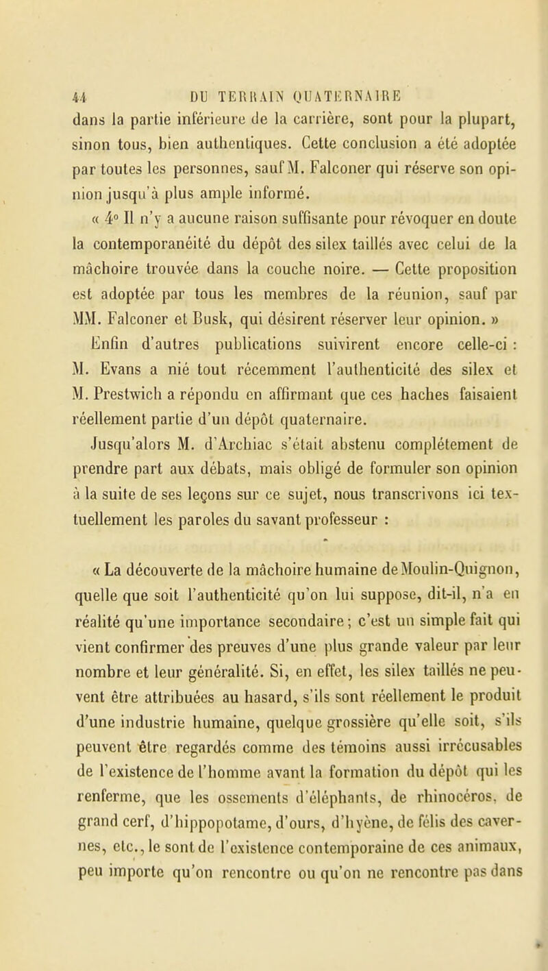 U DU TERUAIN (JUATKRNMRE dans la partie inférieure de la carrière, sont pour la plupart, sinon tous, bien authentiques. Cette conclusion a été adoptée par toutes les personnes, sauf M. Falconer qui réserve son opi- nion jusqu'à plus ample informé. « 4° Il n'y a aucune raison suffisante pour révoquer en doute la contemporanéité du dépôt des silex taillés avec celui de la mâchoire trouvée dans la couche noire. — Cette proposition est adoptée par tous les membres de la réunion, sauf par MM. Falconer et Busk, qui désirent réserver leur opinion. » Enfin d'autres publications suivirent encore celle-ci : M. Evans a nié tout récemment l'authenticité des silex et M, Prestwich a répondu en affirmant que ces haches faisaient réellement partie d'un dépôt quaternaire. Jusqu'alors M. d'Archiac s'était abstenu complètement de prendre part aux débats, mais obligé de formuler son opinion à la suite de ses leçons sur ce sujet, nous transcrivons ici tex- tuellement les paroles du savant professeur : « La découverte de la mâchoire humaine de Moulin-Quignon, quelle que soit l'authenticité qu'on lui suppose, dit-il, n'a en réalité qu'une importance secondaire ; c'est un simple fait qui vient confirmer des preuves d'une plus grande valeur par leur nombre et leur généralité. Si, en effet, les silex taillés ne peu- vent être attribuées au hasard, s'ils sont réellement le produit d'une industrie humaine, quelque grossière qu'elle soit, s'ils peuvent ^tre regardés comme des témoins aussi irrécusables de l'existence de l'homme avant la formation du dépôt qui les renferme, que les ossements d'éléphants, de rhinocéros, de grand cerf, d'hippopotame, d'ours, d'hyène, de folis des caver- nes, etc., le sont de l'existence contemporaine de ces animaux, peu importe qu'on rencontre ou qu'on ne rencontre pas dans