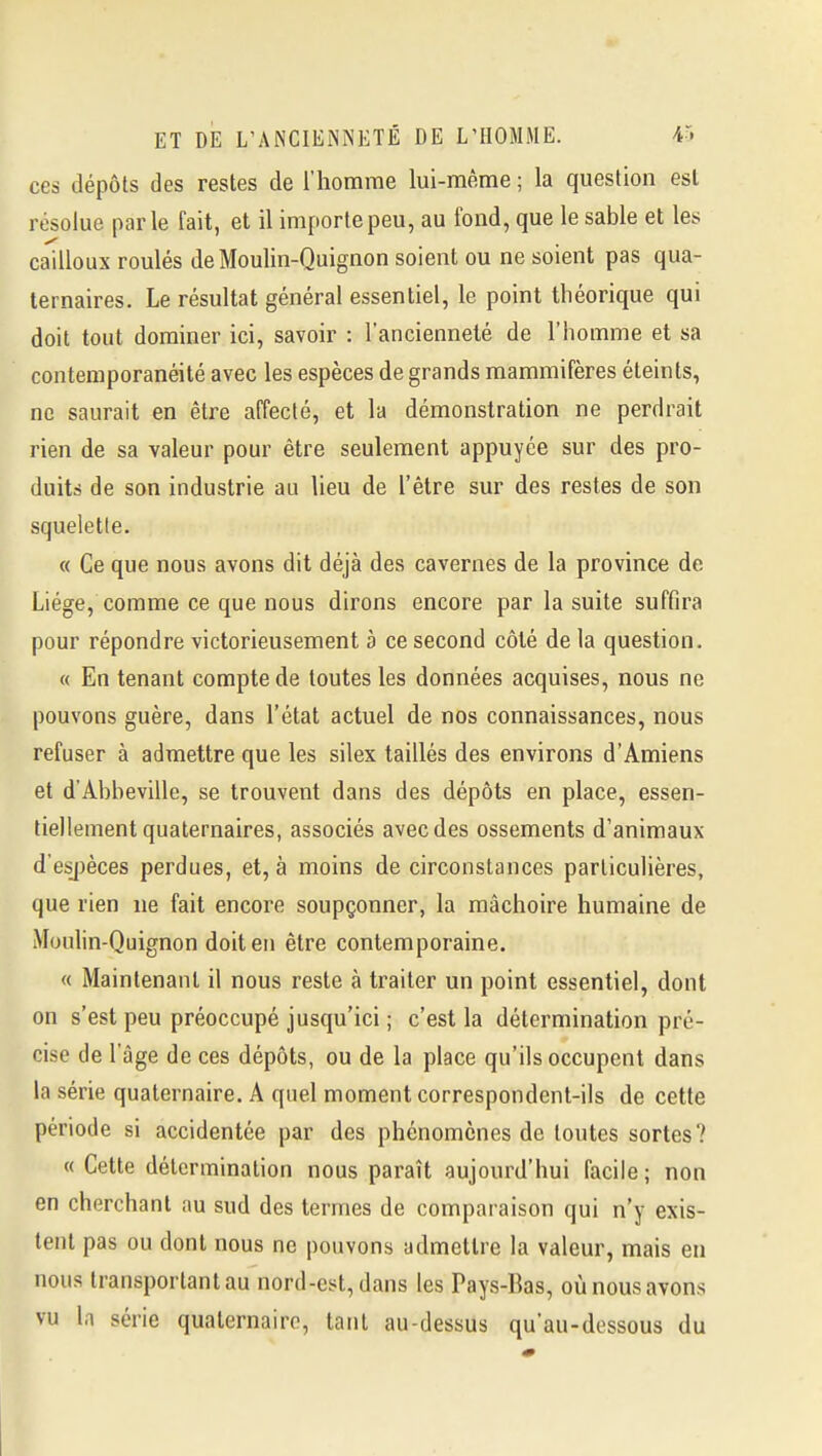 ces dépôts des restes de l'homme lui-même ; la question est résolue parle fait, et il importe peu, au fond, que le sable et les cailloux roulés de Moulin-Quignon soient ou ne soient pas qua- ternaires. Le résultat général essentiel, le point théorique qui doit tout dominer ici, savoir : l'ancienneté de l'homme et sa contemporanéité avec les espèces de grands mammifères éteints, ne saurait en être affecté, et la démonstration ne perdrait rien de sa valeur pour être seulement appuyée sur des pro- duits de son industrie au lieu de l'être sur des restes de son squeletle. « Ce que nous avons dit déjà des cavernes de la province de Liège, comme ce que nous dirons encore par la suite suffira pour répondre victorieusement à ce second côté de la question. « En tenant compte de toutes les données acquises, nous ne pouvons guère, dans l'état actuel de nos connaissances, nous refuser à admettre que les silex taillés des environs d'Amiens et d'Abbeville, se trouvent dans des dépôts en place, essen- tiellement quaternaires, associés avec des ossements d'animaux d'esj)èces perdues, et, à moins de circonstances particulières, que rien ne fait encore soupçonner, la mâchoire humaine de Moulin-Quignon doit en être contemporaine. « Maintenant il nous reste à traiter un point essentiel, dont on s'est peu préoccupé jusqu'ici ; c'est la détermination pré- cise de l'âge de ces dépôts, ou de la place qu'ils occupent dans la série quaternaire. A quel moment correspondent-ils de cette période si accidentée par des phénomènes de toutes sortes? « Cette détermination nous paraît aujourd'hui facile ; non en cherchant au sud des termes de comparaison qui n'y exis- tent pas ou dont nous ne pouvons admettre la valeur, mais en nous transportant au nord-est, dans les Pays-Bas, où nous avons vu In série quaternaire, tant au-dessus qu'au-dessous du