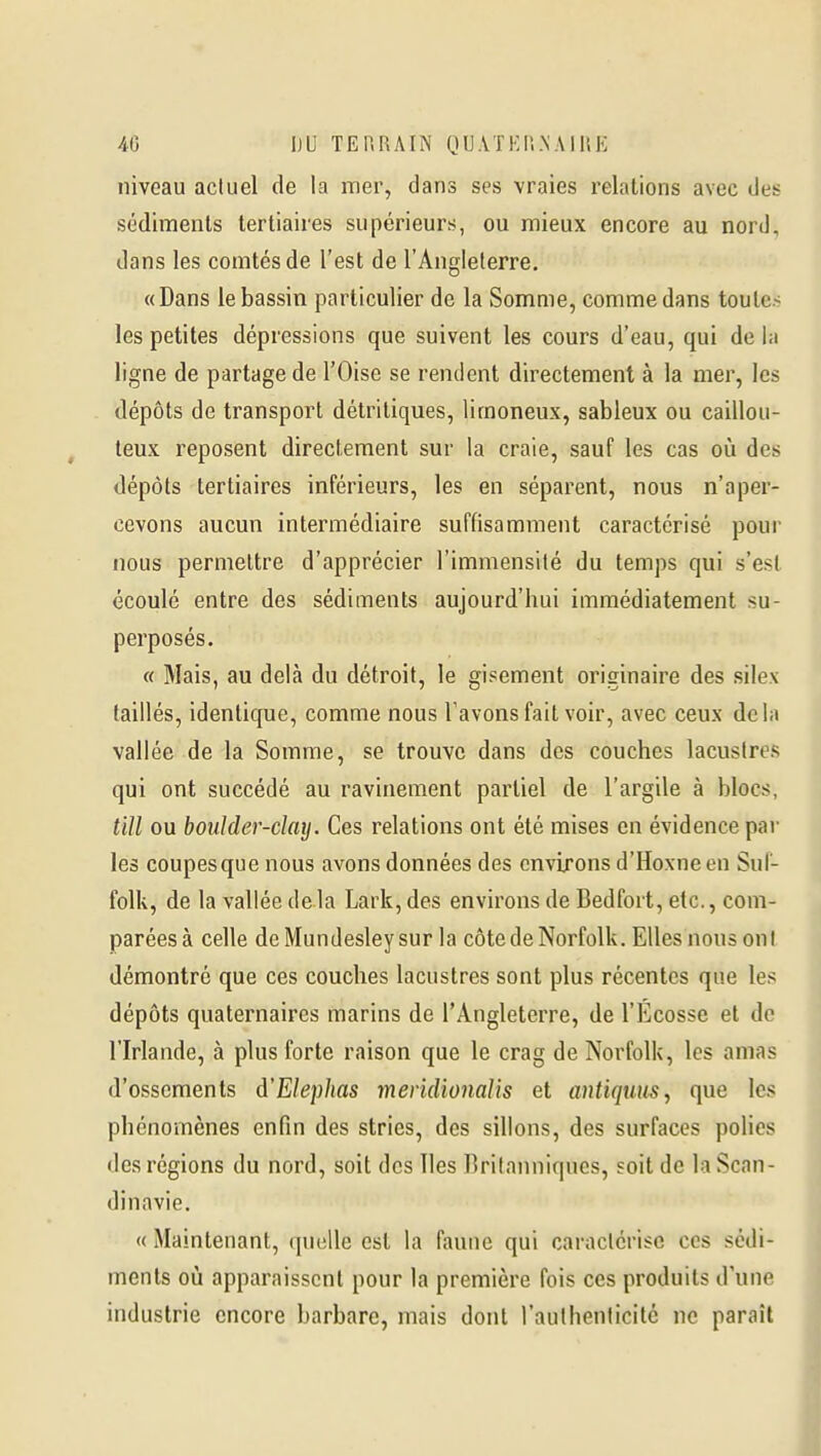 niveau actuel de la mer, dans ses vraies relations avec des sédiments tertiaires supérieurs, ou mieux encore au nord, dans les comtés de l'est de l'Angleterre. «Dans le bassin particulier de la Somme, comme dans toute» les petites dépressions que suivent les cours d'eau, qui de la ligne de partage de l'Oise se rendent directement à la mer, les dépôts de transport détritiques, limoneux, sableux ou caillou- teux reposent directement sur la craie, sauf les cas où des dépôts tertiaires inférieurs, les en séparent, nous n'aper- cevons aucun intermédiaire suffisamment caractérisé pour nous permettre d'apprécier l'immensité du temps qui s'est écoulé entre des sédiments aujourd'hui immédiatement su- perposés. « Mais, au delà du détroit, le gisement originaire des silex taillés, identique, comme nous l'avons fait voir, avec ceux delà vallée de la Somme, se trouve dans des couches lacustres qui ont succédé au ravinement partiel de l'argile à blocs, till ou boulder-clay. Ces relations ont été mises en évidence par les coupes que nous avons données des environs d'Hoxneen Suf- folk, de la vallée delà Lark, des environs de Bedfort, etc., com- parées à celle deMundesleysur la côte de Norfolk. Elles nous ont démontré que ces couches lacustres sont plus récentes que les dépôts quaternaires marins de l'Angleterre, de l'Ecosse et de l'Irlande, à plus forte raison que le crag de Norfolk, les amas d'ossements d'Elephas meridionalis et antiqum, que les phénomènes enfin des stries, des sillons, des surfaces polies des régions du nord, soit des îles ririlanniques, «oit de la Scan- dinavie. «Maintenant, (|uelle est la faune qui caractérise ces sédi- ments où apparaissent pour la première fois ces produits d'une industrie encore barbare, mais dont l'authenticilc ne paraît