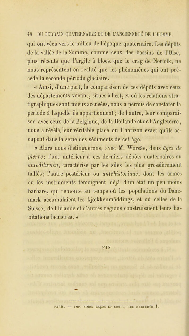 qui ont vécu vers le milieu de l'époque quaternaire. Les dépôts delà vallée de la Somme, comme ceux des bassins de l'Oise, plus récents que l'argile à blocs, que le crag de Norfolk, ne nous représentent en réalité que les phénomènes qui ont pré- cédé la seconde période glaciaire. « Ainsi, d'une part, la comparaison de ces dépôts avec ceux des départements voisins, situés à l'est, et où les relations stra- tigraphiques sont mieux accusées, nous a permis de constater la période à laquelle ils appartiennent ; de l'autre, leur comparai- son avec ceux delà Belgique, de la Hollande et de l'Angleterre, nous a révélé, leur véritable place ou l'horizon exact qu'ils oc- cupent dans la série des sédiments de cet âge. « Alors nous distinguerons, avec M. Worsàe, deux âges de pierre; l'un, antérieur à ces derniers dépôts quaternaires ou antédiluvien, caractérisé par les silex les plus grossièremeni taillés ; l'autre postérieur ou antéhistorique, dont les armes ou les instruments témoignent déjà d'un état un peu moins barbare, qui remonte au temps oii les populations du Dane- mark accumulaient les kjœkkenmôddings, et où celles de la Suisse, de l'Irlande et d'autres régions construisaient leurs ha- bitations lacustres. » FIN l'AllIJ. — IMl'. SIMON RAÇON ET COVP., nUE D'kBFURTH, 1.