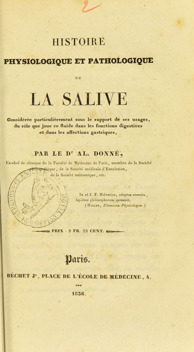 PHYSIOLOGIQUE ET PATHOLOGIQUE DE LA SALIVE CSonsidérée particulièrement sous le rapport de ses usages, du rôle que joue ce fluide dans les fonctions digestives et dans les affections gastriques, PAR LE D^ AL. DONNÉ, Ex-chef de clinique de la Faculté de Me'decine de Paris, membre de la Socie'le' lique , de la Société' médicale d'Emulation, '-y,.^;- ,— ; delà Société anatomique , etc. In eà J. F. Helretius, adeptus eremita , lapidcm pliilosophorum quxsirit. (Haller, Elementa Phjsiologiœ.) •Mto» PRIX : 2 FR. 25 CENT. (c(« BÉCHET J% PLACE DE L'ÉCOLE DE MÉDECINE, 4. 1836.