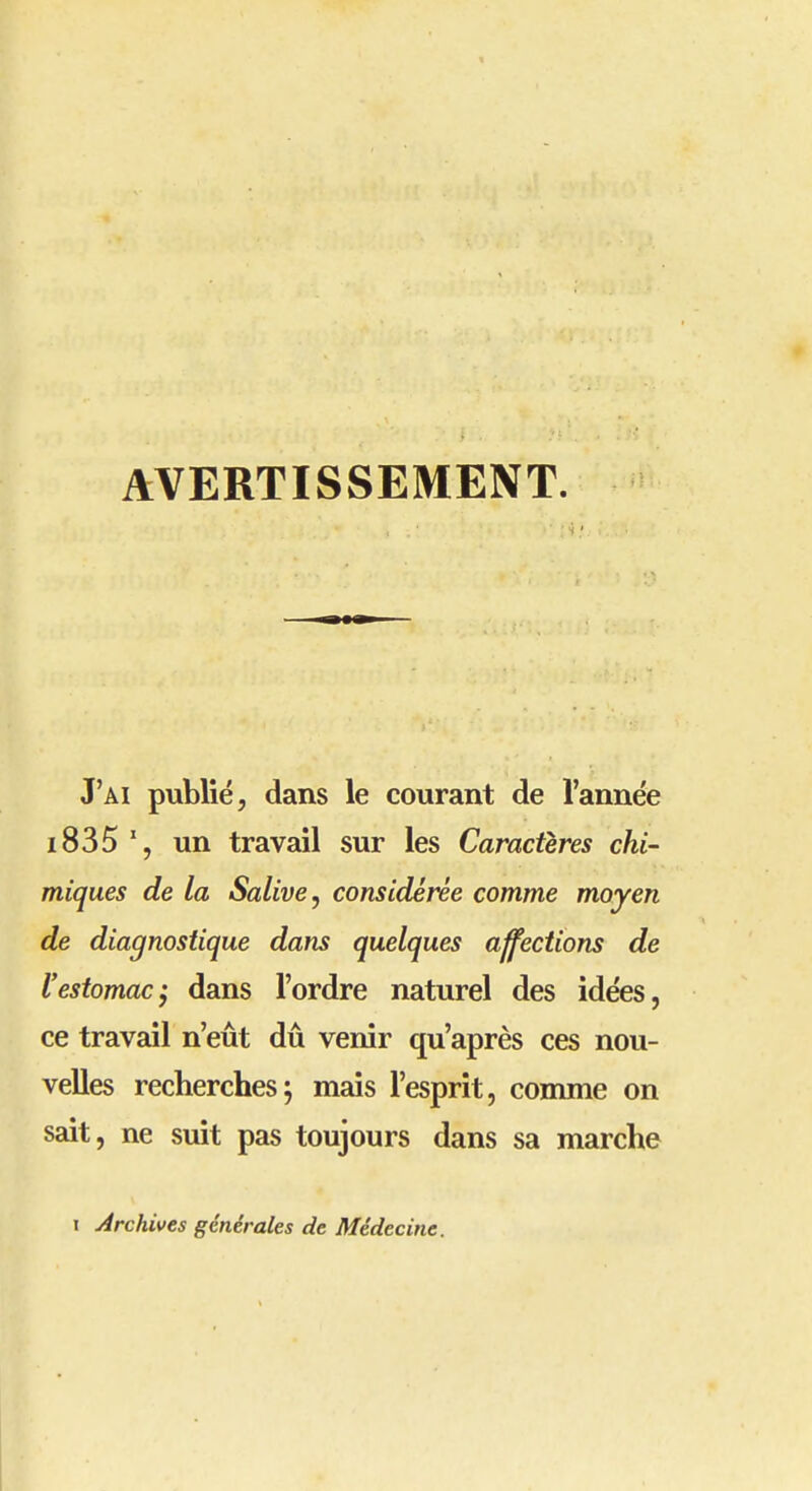 AVERTISSEMENT. J'ai publié, dans le courant de l'année i835 un travail sur les Caractères chi- miques de la Salive j considérée comme moyen de diagnostique dans quelques affections de l'estomac'y dans l'ordre naturel des idées, ce travail n'eût dû venir qu'après ces nou- velles recherches; mais l'esprit, comme on sait, ne suit pas toujours dans sa marche I Archives générales de Médecine.