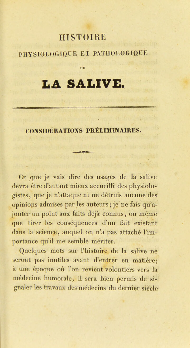 PHYSIOLOGIQUE ET PATHOLOGIQUE DE LA SALIVE. CONSIDÉRATIONS PRÉLIMINAIRES. Ce que je vais dire des usages de la salive devra être d'autant mieux accueilli des physiolo- gistes, que je n'attaque ni ne détruis aucune des opinions admises par les auteurs; je ne fais qu'a- jouter un point aux faits déjà connus, ou même que tirer les conséquences d'un fait existant dans la science, auquel on n'a pas attaché l'im- portance qu'il me semble mériter. Quelques mots sur l'histoire de la salive ne seront pas inutiles avant d'entrer en matière; à une époque où l'on revient volontiers vers la médecine humorale, il sera bien permis de si- gnaler les travaux des médecins du dernier siècle