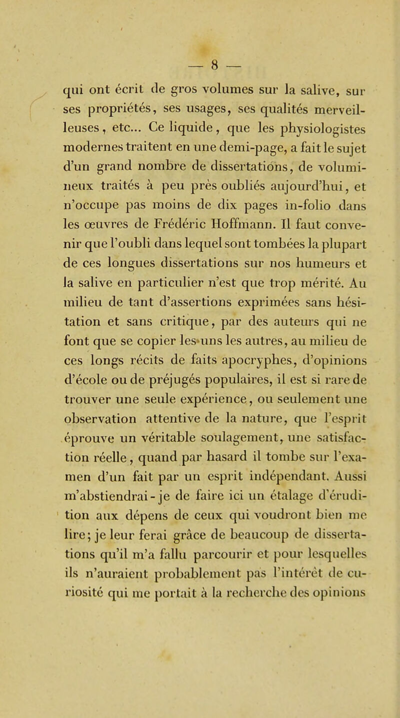 qui ont écrit de gros volumes sur la salive, sur ses propriétés, ses usages, ses qualités merveil- leuses , etc.. Ce liquide, que les physiologistes modernes traitent en une demi-page, a fait le sujet d'un grand nombre de dissertations, de volumi- neux traités à peu près oubliés aujourd'hui, et n'occupe pas moins de dix pages in-folio dans les oeuvres de Frédéric Hoffmann. Il faut conve- nir que l'oubli dans lequel sont tombées la plupart de ces longues dissertations sur nos humeurs et la salive en particulier n'est que trop mérité. Au milieu de tant d'assertions exprimées sans hési- tation et sans critique, par des auteurs qui ne font que se copier les*uns les autres, au milieu de ces longs récits de faits apocryphes, d'opinions d'école ou de préjugés populaires, il est si rare de trouver une seule expérience, ou seulement une observation attentive de la nature, que l'esprit éprouve un véritable soulagement, une satisfac- tion réelle, quand par hasard il tombe sur l'exa- men d'un fait par un esprit indépendant. Aussi m'abstiendrai-je de faire ici un étalage d'érudi- tion aux dépens de ceux qui voudront bien me lire; je leur ferai grâce de beaucoup de disserta- tions qu'il m'a fallu parcourir et pour lesquelles ils n'auraient probablement pas l'intérêt de cu- riosité qui me portait à la recherche des opinions