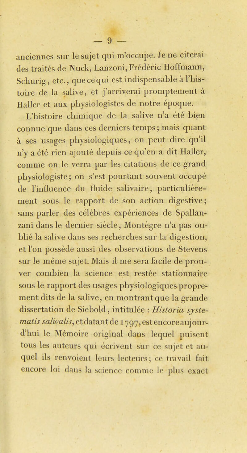 anciennes sur le sujet qui m'occupe. Je ne citerai des traités de Nuck, Lanzoni, Frédéric Hoffmann, Schurig, etc., que ce qui est indispensable à l'his- toire de la salive, et j'arriverai promptement à Haller et aux physiologistes de notre époque. L'histoire chimique de la salive n'a été bien connue que dans ces derniers temps; mais quant à ses usages physiologiques, on peut dire qu'il n'y a été rien ajouté depuis ce qu'en a dit Haller, comme on le verra par les citations de ce grand physiologiste ; on s'est pourtant souvent occupé de l'influence du fluide salivaire, particulière- ment sous le rapport de son action digestive; sans parler des célèbres expériences de Spallan- zani dans le dernier siècle, Montègre n'a pas ou- blié la salive dans ses recherches sur la digestion, et l'on possède aussi des observations de Stevens sur le même sujet. Mais il me sera facile de prou- ver combien la science est restée stationnaire sous le rapport des usages physiologiques propre- ment dits de la salive, en montrant que la grande dissertation de Siebold, intitulée : Historia sjste- matis salivalis, et datant de 1797, est encoreaujour- d'hui le Mémoire original dans lequel puisent tous les auteurs qui écrivent sur ce sujet et au- quel ils renvoient leurs lecteurs; ce travail fait encore loi dans la science comme le plus exact