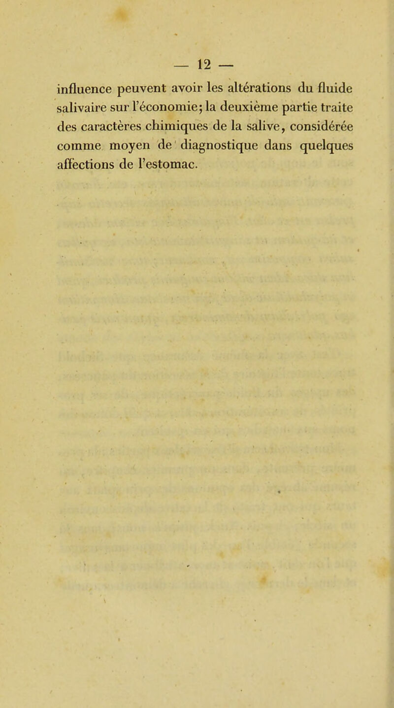 influence peuvent avoir les altérations du fluide salivaire sur l'économie; la deuxième partie traite des caractères chimiques de la salive, considérée comme moyen de diagnostique dans quelques affections de l'estomac.