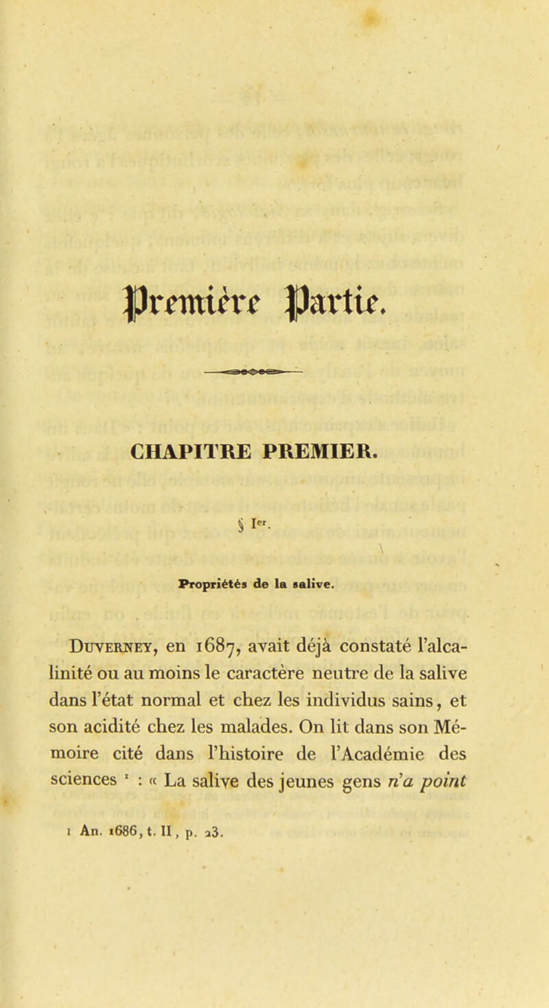 CHAPITRE PREMIER. § I. Propriétés de la salive. DuYERNEY, en lôS-y, avait déjà constaté l'alca- linité ou au moins le caractère neuti-e de la salive dans l'état normal et chez les individus sains, et son acidité chez les malades. On lit dans son Mé- moire cité dans l'histoire de l'Académie des sciences ' : « La salive des jeunes gens rHa point 1 An. i686,t. H, p. 23.