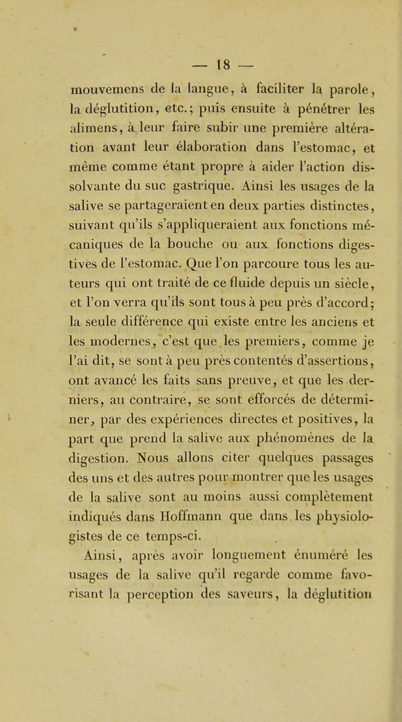 I — 18 — mouvemens de la langue, à faciliter la parole, la déglutition, etc. ; puis ensuite à pénétrer les alimens, à leur faire subir une première altéra- tion avant leur élaboration dans l'estomac, et même comme étant propre à aider l'action dis- solvante du suc gastrique. Ainsi les usages de la salive se partageraient en deux parties distinctes, suivant qu'ils s'appliqueraient aux fonctions mé- caniques de la bouche ou aux fonctions diges- tives de l'estomac. Que l'on parcoure tous les au- teurs qui ont traité de ce fluide depuis un siècle, et l'on verra qu'ils sont tous à peu près d'accord; la seule différence qui existe entre les anciens et les modernes, c'est que,les premiers, comme je l'ai dit, se sont à peu près contentés d'assertions, ont avancé les faits sans preuve, et que les der- niers, au contraire, se sont efforcés de détermi- ner, par des expériences directes et positives, la part que prend la salive aux phénomènes de la digestion. Nous allons citer quelques passages des uns et des autres pour montrer que les usages de la salive sont au moins aussi complètement indiqués dans Hoffmann que dans les physiolo- gistes de ce temps-ci. Ainsi, après avoir longuement énuméré les usages de la salive qu'il regarde comme favo- risant la perception des saveurs, la déglutition