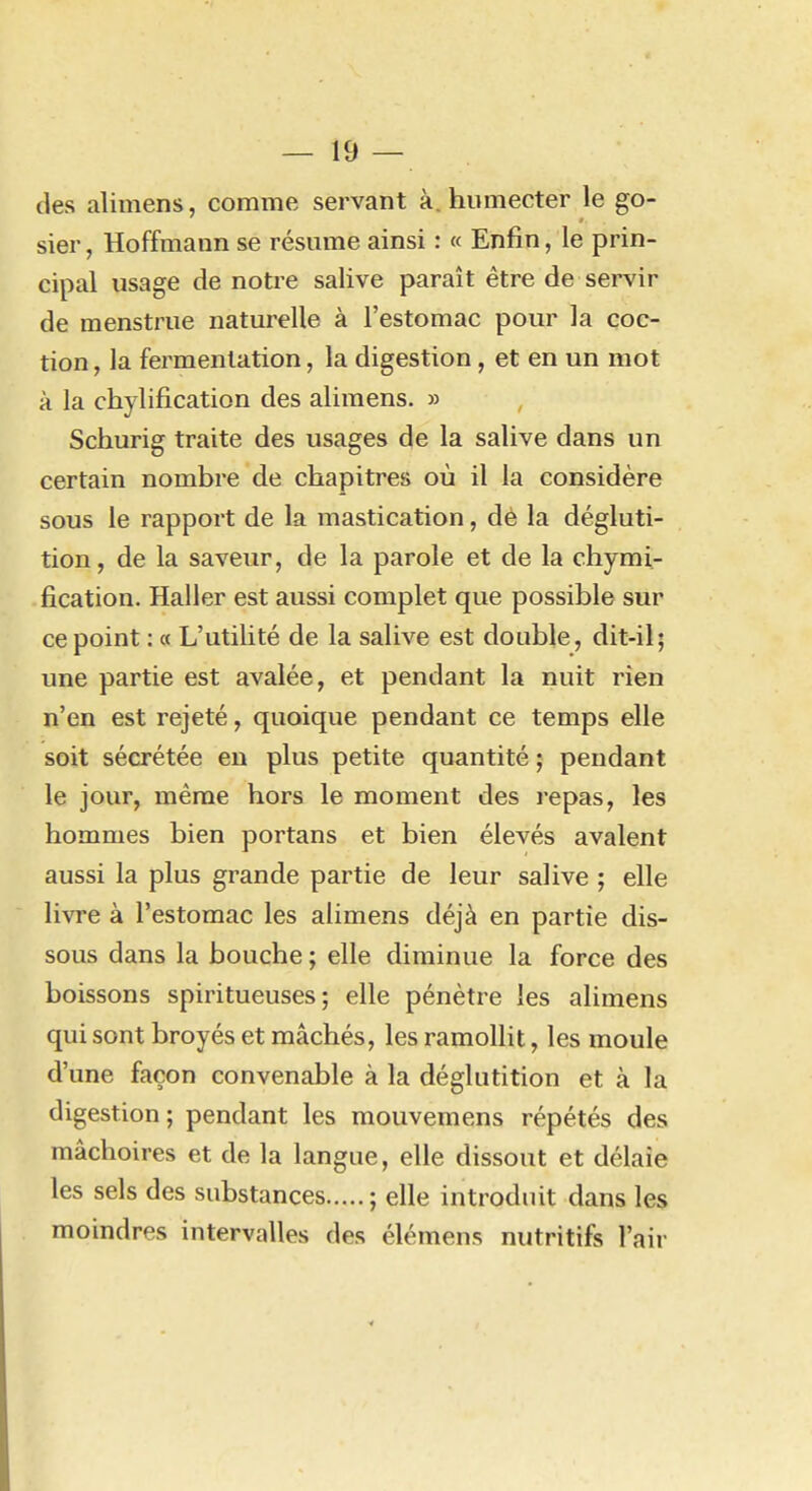 des alimens, comme servant à. humecter le go- sier , Hoffmann se résume ainsi : « Enfin, le prin- cipal usage de notre salive paraît être de servir de menstrue naturelle à l'estomac pour la çoc- tion, la fermentation, la digestion, et en un mot à la chylification des alimens. » Schurig traite des usages de la salive dans un certain nombre de chapitres où il la considère sous le rapport de la mastication, dè la dégluti- tion, de la saveur, de la parole et de la chymi- fication. Haller est aussi complet que possible sur ce point : « L'utilité de la salive est double, dit-il; une partie est avalée, et pendant la nuit rien n'en est rejeté, quoique pendant ce temps elle soit sécrétée en plus petite quantité ; pendant le jour, même hors le moment des repas, les hommes bien portans et bien élevés avalent aussi la plus grande partie de leur salive ; elle livre à l'estomac les alimens déjà en partie dis- sous dans la bouche ; elle diminue la force des boissons spiritueuses ; elle pénètre les alimens qui sont broyés et mâchés, les ramollit, les moule d'une façon convenable à la déglutition et à la digestion; pendant les mouvemens répétés des mâchoires et de la langue, elle dissout et délaie les sels des substances ; elle introduit dans les moindres intervalles des élémens nutritifs l'air