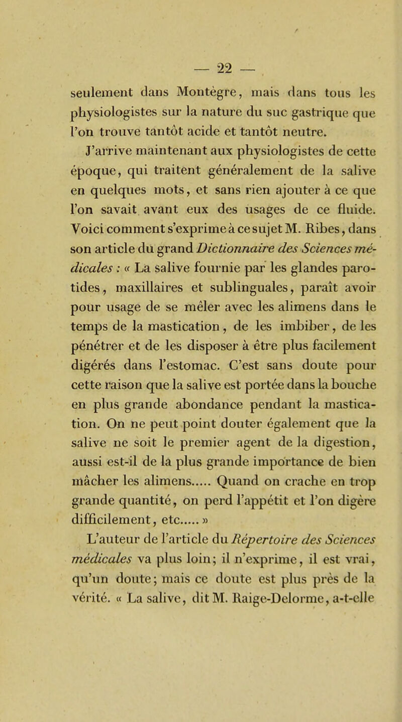 seulement clans Montègre, mais dans tous les physiologistes sur la nature du suc gastrique que l'on trouve tantôt acide et tantôt neutre. J'arrive maintenant aux physiologistes de cette époque, qui traitent généralement de la salive en quelques mots, et sans rien ajouter à ce que l'on savait avant eux des usages de ce fluide. Voici comment s'exprime à ce sujet M. Ribes, dans son article du grand Dictionnaire des Sciences mé- dicales : « La salive fournie par les glandes paro- tides, maxillaires et sublinguales, paraît avoir pour usage de se mêler avec les alimens dans le temps de la mastication , de les imbiber, de les pénétrer et de les disposer à être plus facilement digérés dans l'estomac. C'est sans doute pour cette raison que la salive est portée dans la bouche en plus grande abondance pendant la mastica- tion. On ne peut point douter également que la salive ne soit le premier agent de la digestion, aussi est-il de la plus grande importance de bien mâcher les alimens Quand on crache en trop grande quantité, on perd l'appétit et l'on digère difficilement, etc » L'auteur de l'article du Répertoire des Sciences médicales va plus loin ; il n'exprime, il est vrai, qu'un doute; mais ce doute est plus près de la vérité. « La salive, dit M. Raige-Delorme, a-t-elle