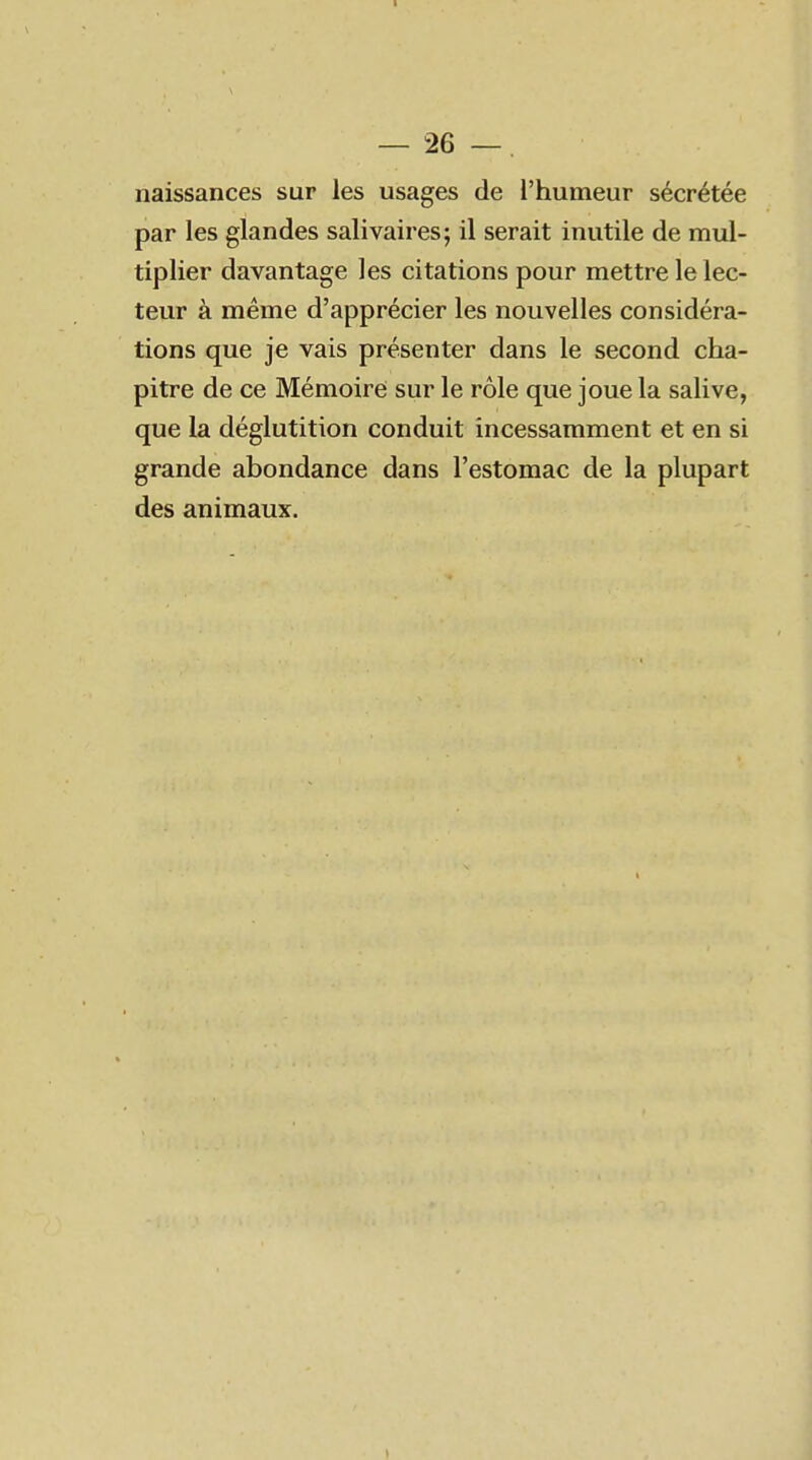 naissances sur les usages de l'humeur sécrétée par les glandes salivaires; il serait inutile de mul- tiplier davantage les citations pour mettre le lec- teur à même d'apprécier les nouvelles considéra- tions que je vais présenter dans le second cha- pitre de ce Mémoire sur le rôle que joue la salive, que la déglutition conduit incessamment et en si grande abondance dans l'estomac de la plupart des animaux.