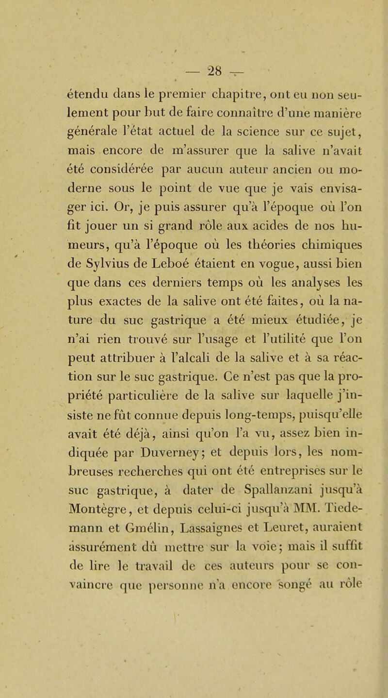 étendu dans le premier chapitre, ont eu non seu- lement pour but de faire connaître d'une manière générale l'état actuel de la science sur ce sujet, mais encore de m'assurer que la salive n'avait été considérée par aucun auteur ancien ou mo- derne sous le point de vue que je vais envisa- ger ici. Or, je puis assurer qu'à l'époque où l'on fit jouer un si grand rôle aux acides de nos hu- meurs, qu'à l'époque où les théories chimiques de Sylvius de Leboé étaient en vogue, aussi bien que dans ces derniers temps où les analyses les plus exactes de la salive ont été faites, où la na- ture du suc gastrique a été mieux étudiée, je n'ai rien trouvé sur l'usage et l'utilité que l'on peut attribuer à l'alcali de la salive et à sa réac- tion sur le suc gastrique. Ce n'est pas que la pro- priété particulière de la salive sur laquelle j'in- siste ne fût connue depuis long-temps, puisqu'elle avait été déjà, ainsi qu'on l'a vu, assez bien in- diquée par Duverney; et depuis lors, les nom- breuses recherches qui ont été entreprises sur le suc gastrique, à dater de Spallanzani jusqu'à Montègre, et depuis celui-ci jusqu'à MM. Tiede- raann et Gmélin, Lassaignes et Leuret, auraient assurément dû mettre sur la voie ; mais il suffit de lire le travail de ces auteurs pour se con- vaincre que personne n'a encore songé au rôle