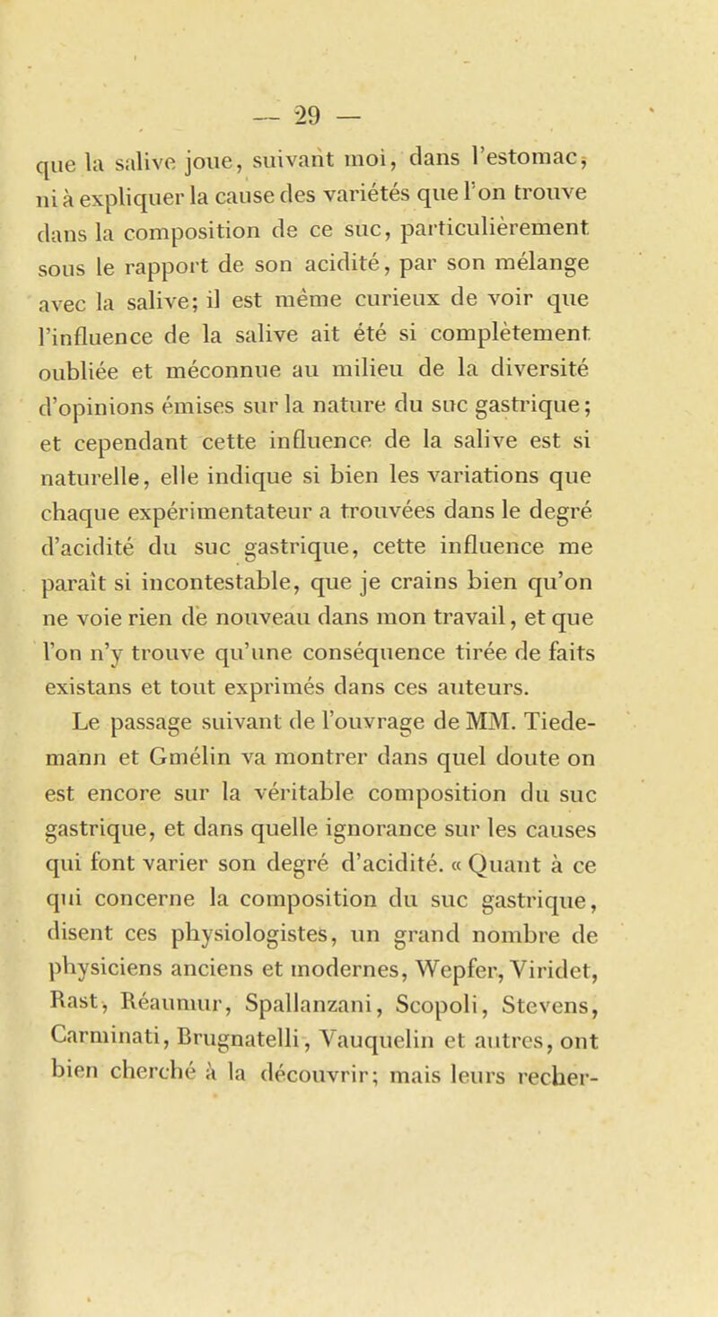 que la salive joue, suivant moi, dans l'estomac^ ni à expliquer la cause des variétés que l'on trouve dans la composition de ce suc, particulièrement sous le rapport de son acidité, par son mélange avec la salive; il est même curieux de voir que l'influence de la salive ait été si complètement oubliée et méconnue au milieu de la diversité d'opinions émises sur la nature du suc gastrique ; et cependant cette influence de la salive est si naturelle, elle indique si bien les variations que chaque expérimentateur a trouvées dans le degré d'acidité du suc gastrique, cette influence me paraît si incontestable, que je crains bien qu'on ne voie rien dé nouveau dans mon travail, et que l'on n'y trouve qu'une conséquence tirée de faits existans et tout exprimés dans ces auteurs. Le passage suivant de l'ouvrage de MM. Tiede- mann et Gmélin va montrer dans quel doute on est encore sur la véritable composition du suc gastrique, et dans quelle ignorance sur les causes qui font varier son degré d'acidité. « Quant à ce qui concerne la composition du suc gastrique, disent ces physiologistes, un grand nombre de physiciens anciens et modernes, Wepfer, Viridet, Rast, Réaumur, Spallanzani, Scopoli, Stevens, Carminati, Brugnatelli, Yauquelin et autres, ont bien cherché à la découvrir; mais leurs recher-