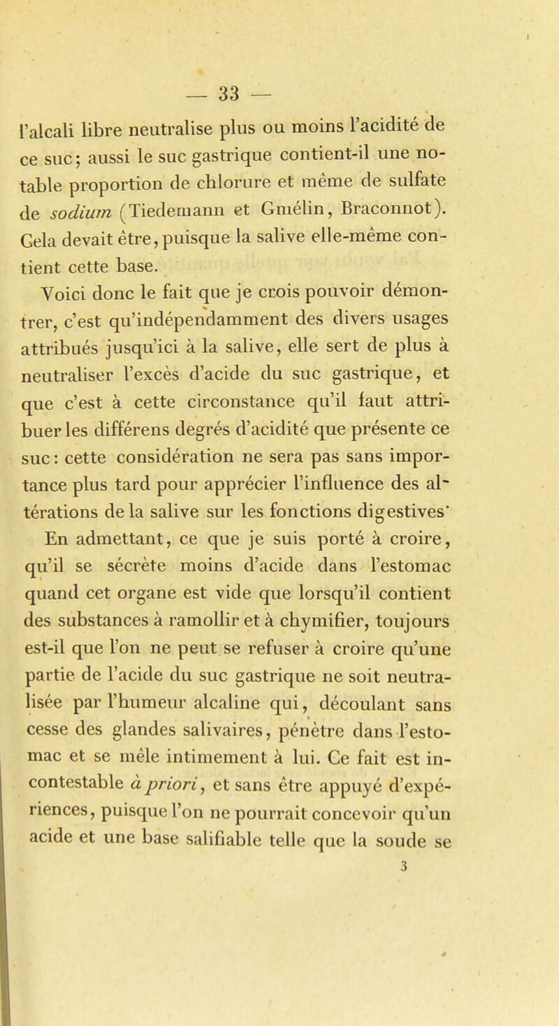 l'alcali libre neutralise plus ou moins l'acidité de ce suc ; aussi le suc gastrique contient-il une no- table proportion de chlorure et même de sulfate de sodium (Tiedemann et Gmélin, Braconnot). Gela devait être, puisque la salive elle-même con- tient cette base. Voici donc le fait que je crois pouvoir démon- trer, c'est qu'indépendamment des divers usages attribués jusqu'ici à la salive, elle sert de plus à neutraliser l'excès d'acide du suc gastrique, et que c'est à cette circonstance qu'il faut attri- buer les différens degrés d'acidité que présente ce suc : cette considération ne sera pas sans impor- tance plus tard pour apprécier l'influence des al~ térations delà salive sur les fonctions digestives' En admettant, ce que je suis porté à croire, qu'il se sécrète moins d'acide dans l'estomac quand cet organe est vide que lorsqu'il contient des substances à ramollir et à chymifier, toujours est-il que l'on ne peut se refuser à croire qu'une partie de l'acide du suc gastrique ne soit neutra- lisée par l'humeur alcaline qui, découlant sans cesse des glandes salivaires, pénètre dans l'esto- mac et se mêle intimement à lui. Ce fait est in- contestable à priori, et sans être appuyé d'expé- riences, puisque l'on ne pourrait concevoir qu'un acide et une base salifiable telle que la soude se 3