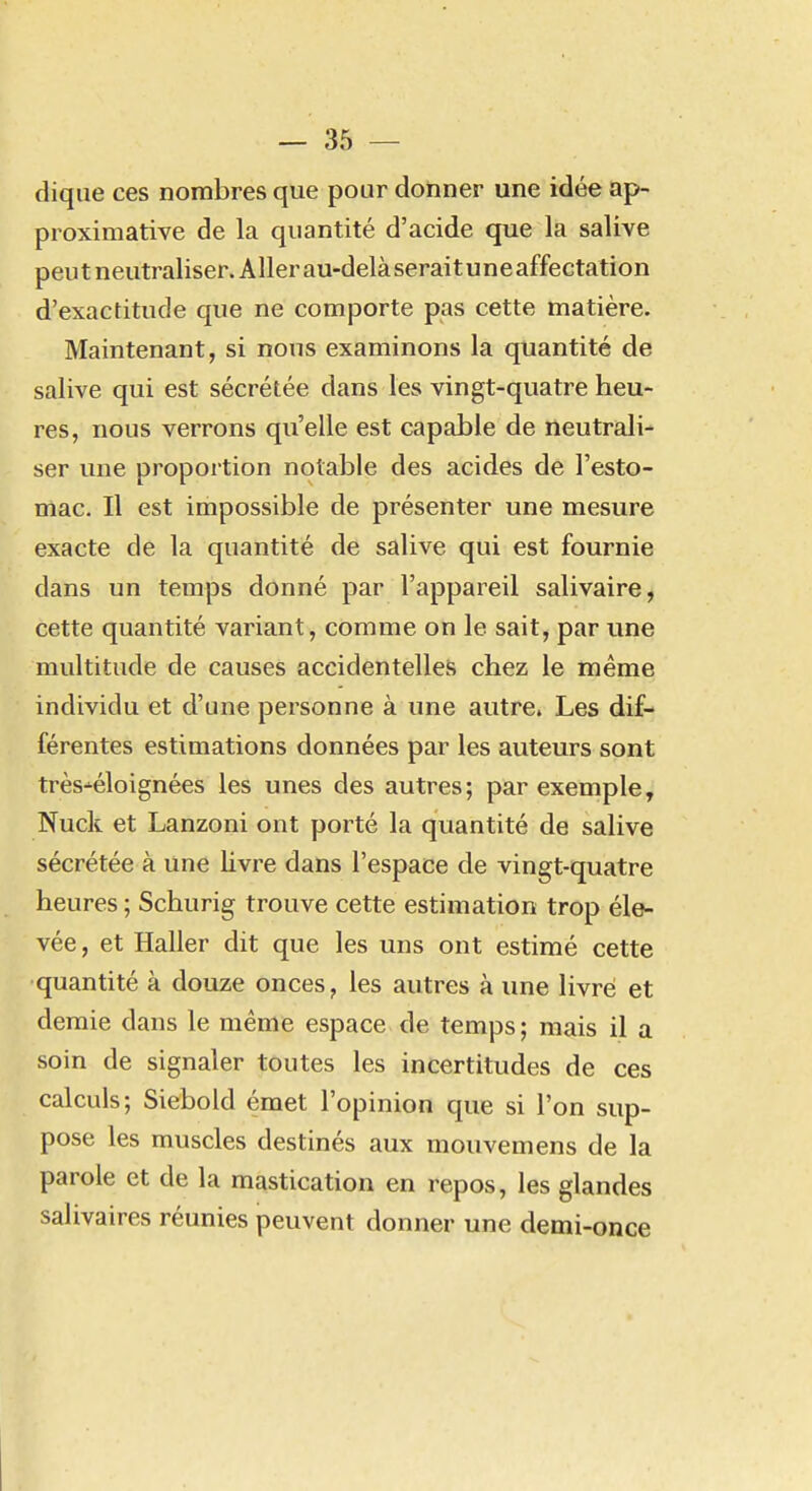 dique ces nombres que pour donner une idée ap- proximative de la quantité d'acide que la salive peu t n eutraliser. A lier au-delà serai t un e affectation d'exactitude que ne comporte pas cette matière. Maintenant, si nous examinons la quantité de salive qui est sécrétée dans les vingt-quatre heu- res, nous verrons qu'elle est capable de neutrali- ser une proportion notable des acides de l'esto- mac. Il est impossible de présenter une mesure exacte de la quantité de salive qui est fournie dans un temps donné par l'appareil salivaire, cette quantité variant, comme on le sait, par une multitude de causes accidentelles chez le même individu et d'une personne à une autre. Les dif- férentes estimations données par les auteurs sont très-^éloignées les unes des autres; par exemple, Nuck et Lanzoni ont porté la quantité de salive sécrétée à une livre dans l'espace de vingt-quatre heures ; Schurig trouve cette estimation trop éle- vée , et Haller dit que les uns ont estimé cette quantité à douze onces, les autres à une livré et demie dans le même espace de temps; mais il a soin de signaler toutes les incertitudes de ces calculs; Siebold émet l'opinion que si l'on sup- pose les muscles destinés aux mouvemens de la parole et de la mastication en repos, les glandes salivaires réunies peuvent donner une demi-once