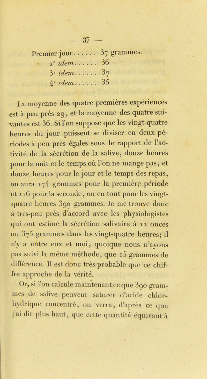 Premier jour 87 grammes. 2' idem 36 3* idem 37 4' idem 35 La moyenne des quatre premières expériences est à peu près 29, et la moyenne des quatre sui- vantes est 36. Si l'on suppose que les vingt-quatre heures du jour puissent se diviser en deux pé- riodes à peu près égales sous le rapport de l'ac- tivité de la sécrétion de la salive, douze heures pour la nuit et le temps où l'on ne mange pas, et douze heures pour le jour et le temps des repas, on aura 174 grammes pour la première période et 216 pour la seconde, ou en tout pour les vingt- quatre heures Sgo grammes. Je me trouve donc à très-peu près d'accord avec les physiologistes qui ont estimé la sécrétion salivaire à 12 onces ou 375 grammes dans les vingt-quatre heures; il n'y a entre eux et moi, quoique nous n'ayons pas suivi la même méthode, que i5 grammes de différence. 11 est donc très-probable que ce chif- fre approche de la vérité. Or, si l'on calcule maintenant ce que 390 gram- mes de salive peuvent saturer d'acide chloi- hydrique concentré, on verra, d'après ce que j'ai dit plus haut, que cette quantité équivaut à