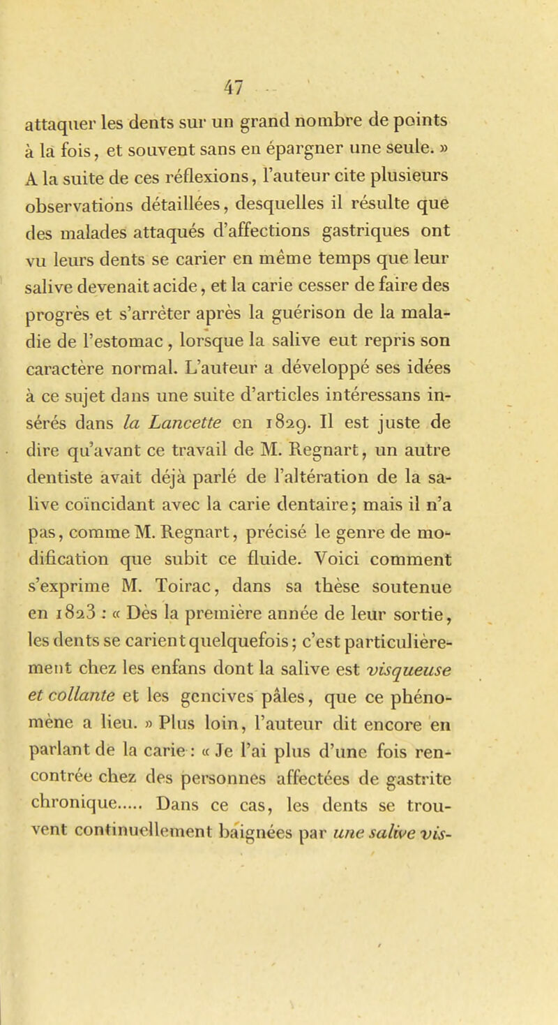 attaquer les dents sur un grand nombre de points à la fois, et souvent sans en épargner une seule. » A la suite de ces réflexions, l'auteur cite plusieurs observations détaillées, desquelles il résulte que des malades attaqués d'affections gastriques ont vu leurs dents se carier en même temps que leur salive devenait acide, et la carie cesser de faire des progrès et s'arrêter après la guérison de la mala- die de l'estomac, lorsque la salive eut repris son caractère normal. L'auteur a développé ses idées à ce sujet dans une suite d'articles intéressans in- sérés dans la Lancette en 1829. Il est juste de dire qu'avant ce travail de M. Regnart, un autre dentiste avait déjà parlé de l'altération de la sa- live coïncidant avec la carie dentaire ; mais il n'a pas, comme M. Regnart, précisé le genre de mo'- dification que subit ce fluide. Voici comment s'exprime M. Toirac, dans sa thèse soutenue en i8a3 : « Dès la première année de leur sortie, les dents se carient quelquefois ; c'est particulière- ment chez les enfans dont la salive est visqueuse et collante et les gencives pâles, que ce phéno- mène a lieu. » Plus loin, l'auteur dit encore en parlant dè la carie : « Je l'ai plus d'une fois ren- contrée chez des personnes affectées de gastrite chronique Dans ce cas, les dents se trou- vent continuellement baignées par une salive vis-