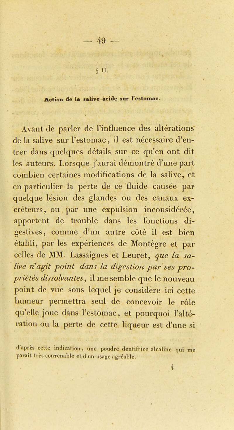 S II. Action de la salive acide sur l'estomac. Avant de parler de l'influence des altérations de la salive sur l'estomac, il est nécessaire d'en- trer dans quelques détails sur ce qu'en ont dit les auteurs. Lorsque j'aurai démontré d'une part combien certaines modifications de la salive, et en particulier la perte de ce fluide causée par quelque lésion des glandes ou des canaux ex- créteurs, ou, par une expulsion inconsidérée, apportent de trouble dans les fonctions di- gestives, comme d'un autre côté il est bien établi, par les expériences de Montègre et par celles de MM. Lassaignes et Leuret, que la sa- live rHagit point dans la digestion par ses pro- priétés dissolvantes, il me semble que le nouveau point de vue sous lequel je considère ici cette bumeur permettra seul de concevoir le rôle qu'elle joue dans l'estomac, et pourquoi l'alté- ration ou la perte de cette liqueur est d'une si d'après cette indication, une poudre dentifrice alcaline qui me parait trcs-conTcnablc et d'un usage agréable. 4