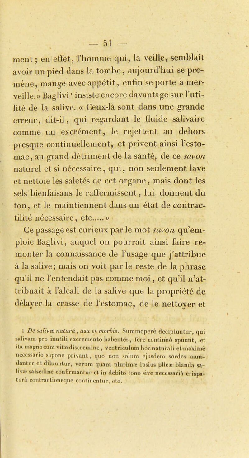 ment ; en effet, l'homme qui, la veille, semblait avoir un pied dans la tombe, aujourd'hui se pro- mène, mange avec appétit, enfin se porte à mer- veille.» Baglivi ' insiste encore davantage sur l'uti- lité de la salive. « Ceux-là sont dans une grande erreur, dit-il, qui regardant le fluide salivaire comme un excrément, le rejettent au dehors presque continuellement, et privent ainsi l'esto- mac, au grand détriment de la santé, de ce savon naturel et si nécessaire, qui, non seulement lave et nettoie les saletés de cet organe, mais dont les sels bienfaisans le raffermissent, lui donnent du ton, et le maintiennent dans un état de contrac- tilité nécessaire, etc » Ce passage est curieux par le mot savon qu'em- ploie Baglivi, auquel on pourrait ainsi faire re- monter la connaissance de l'usage que j'attribue à la salive; mais on voit par le reste de la phrase qu'il ne l'entendait pas comme moi, et qu'il n'at- tribuait à l'alcali de la salive que la propriété de délayer la crasse de l'estomac, de le nettoyer et I De salivœ naturâ , usu ef. morhis. Summopcrè decipiuntur, qui salivam pro inutili cxcremento liabentes, fere continué spuiint, et ita magnocum vitacdiscrcmine , ventriculumiiocnaturali etmaximè necessario saponc privant, quo non solum cjusdcin sordcs inun- dantnr et diluuntur, veruni qiiam plurimte ipsius plicae blanda sa- liva; salsedine confirmantnr et in debito lono sivc neccssacià crispa- turà contractioneque continenliir, clc.