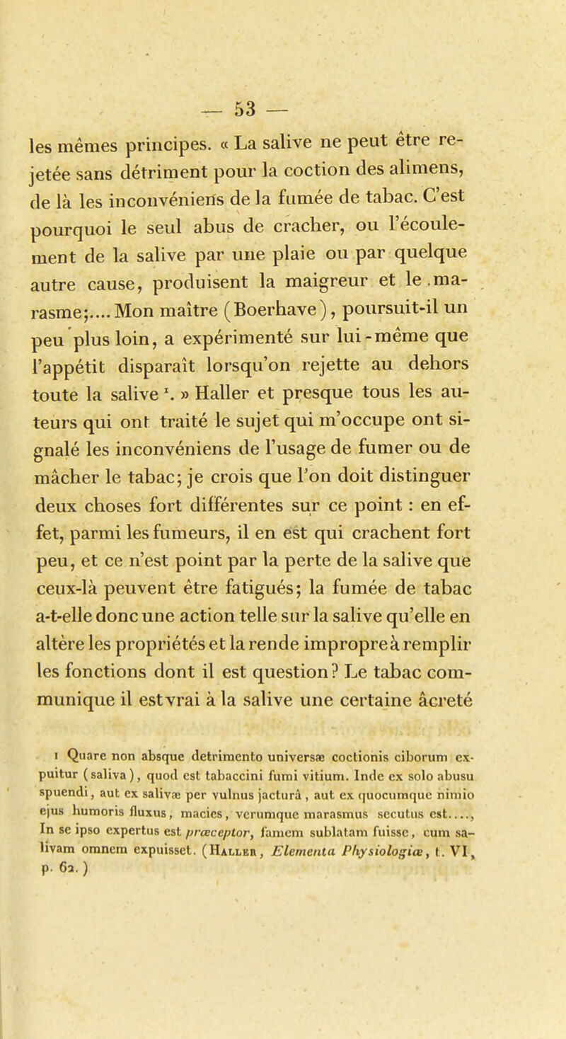 — sa- les mêmes principes. « La salive ne peut être re- jetée sans détriment pour la coction des alimens, de là les inconvénieris de la fumée de tabac. C'est pourquoi le seul abus de cracher, ou l'écoule- ment de la salive par une plaie ou par quelque autre cause, produisent la maigreur et le .ma- rasme;.... Mon maître (Boerhave), poursuit-il un peu plus loin, a expérimenté sur lui-même que l'appétit disparaît lorsqu'on rejette au dehors toute la salive \ » Haller et presque tous les au- teurs qui ont traité le sujet qui m'occupe ont si- gnalé les inconvéniens de l'usage de fumer ou de mâcher le tabac; je crois que l'on doit distinguer deux choses fort différentes sur ce point : en ef- fet, parmi les fumeurs, il en est qui crachent fort peu, et ce n'est point par la perte de la salive que ceux-là peuvent être fatigués; la fumée de tabac a-t-elle donc une action telle sur la salive qu'elle en altère les propriétés et la rende impropre à remplir les fonctions dont il est question? Le tabac com- munique il est vrai à la salive une certaine âcreté I Quare non absque detrimento universae coctionis ciborum c\- puitur (saliva), quod est tabaccini fumi vitiuni. Inde ex solo abusu spuendi, aut ex saliva; per vulnus jacturà , aut ex quocumque nimio ejus humoris fluxus, macics, verumquc marasmus sccutiis est , In se ipso expertus est prœceptor, l'anicm sublatani fuisse, cum sa- livam omnem expuissct. (Haller, Elementa Pliysiologiœ, t. VI^ p. 63. )