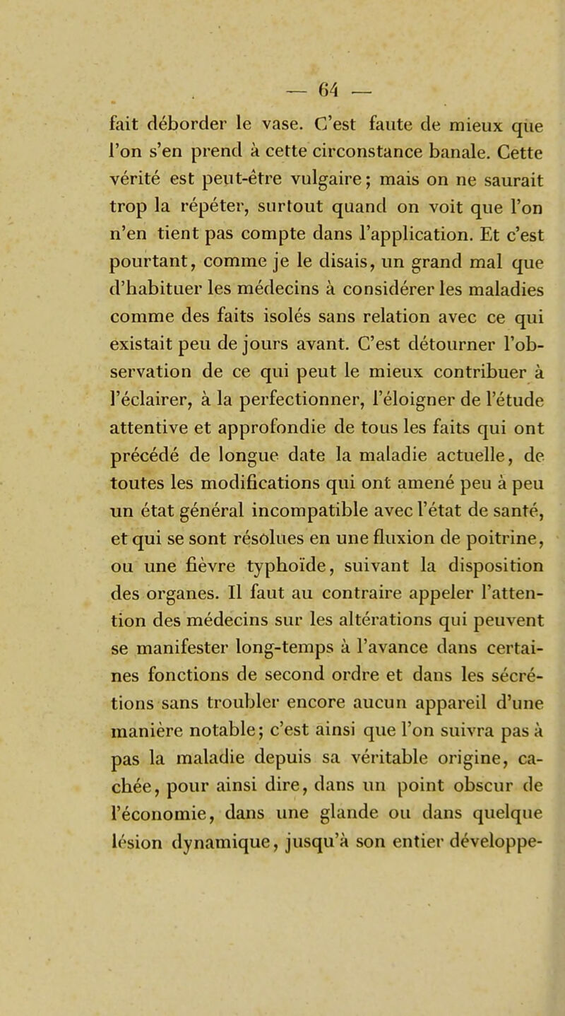 fait déborder le vase. C'est faute de mieux que l'on s'en prend à cette circonstance banale. Cette vérité est peut-être vulgaire; mais on ne saurait trop la répéter, surtout quand on voit que l'on n'en tient pas compte dans l'application. Et c'est pourtant, comme je le disais, un grand mal que d'habituer les médecins à considérer les maladies comme des faits isolés sans relation avec ce qui existait peu de jours avant. C'est détourner l'ob- servation de ce qui peut le mieux contribuer à l'éclairer, à la perfectionner, l'éloigner de l'étude attentive et approfondie de tous les faits qui ont précédé de longue date la maladie actuelle, de toutes les modifications qui ont amené peu à peu un état général incompatible avec l'état de santé, et qui se sont résolues en une fluxion de poitrine, ou une fièvre typhoïde, suivant la disposition des organes. Il faut au contraire appeler l'atten- tion des médecins sur les altérations qui peuvent se manifester long-temps à l'avance dans certai- nes fonctions de second ordre et dans les sécré- tions sans troubler encore aucun appareil d'une manière notable; c'est ainsi que l'on suivra pas à pas la maladie depuis sa véritable origine, ca- chée, pour ainsi dire, dans un point obscur de l'économie, dans une glande ou dans quelque lésion dynamique, jusqu'à son entier développe-