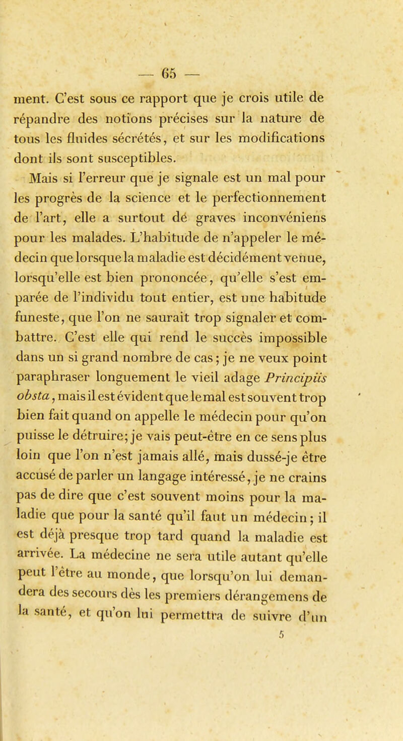 ment. C'est sous ce rapport que je crois utile de répandre des notions précises sur la nature de tous les fluides sécrétés, et sur les modifications dont ils sont susceptibles. Mais si l'erreur que je signale est un mal pour les progrès de la science et le perfectionnement de l'art, elle a surtout dé graves inconvéniens pour les malades. L'habitude de n'appeler le mé- decin que lorsque la maladie est décidément venue, lorsqu'elle est bien prononcée, qu'elle s'est em- parée de l'individu tout entier, est une habitude funeste, que l'on ne saurait trop signaler et com- battre. C'est elle qui rend le succès impossible dans un si grand nombre de cas ; je ne veux point paraphraser longuement le vieil adage Principiis obsta, mais il est évident que le mal est souvent trop bien fait quand on appelle le médecin pour qu'on puisse le détruire; je vais peut-être en ce sens plus loin que l'on n'est jamais allé, mais dussé-je être accusé de parler un langage intéressé, je ne crains pas de dire que c'est souvent moins pour la ma- ladie que pour la santé qu'il faut un médecin ; il est déjà presque trop tard quand la maladie est arrivée. La médecine ne sera utile autant qu'elle peut l'être au monde, que lorsqu'on lui deman- dera des secours dès les premiers dérangemens de la santé, et qu'on lui permettra de suivre d'un