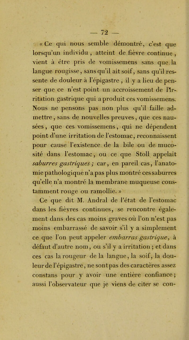 « Ce qui nous semble démontré, c'est que lorsqu'un individu , atteint de fièvre continue , vient à être pris de vomissemens sans que. la langue rougisse, sans qu'il ait soif, sans qu'il res- sente de douleur à l'épigastre , il y a lieu de pen- ser que ce n'est point un accroissement de llr- ritation gastrique qui a produit ces vomissemens. Nous ne pensons pas non plus qu'il faille ad- mettre , sans de nouvelles preuves, que ces nau- sées , que ces vomissemens, qui ne dépendent point d'une irritation de l'estomac, reconnaissent pour cause l'existence de la bile ou de muco- sité dans l'estomac, ou ce que Stoll appelait saburres gastriques ; car, en pareil cas, l'anato- mie pathologique n'a pas plus montré ces saburres qu'elle n'a montré la membrane muqueuse cons- tamment rouge ou ramollie. » Ce que dit M. Andral de l'état de l'estomac dans les fièvres continues, se rencontre égale- ment dans des cas moins graves où l'on n'est pas moins embarrassé de savoir s'il y a simplement ce que l'on peut appeler embarras gastrique, à défaut d'autre nom, ou s'il y a irritation ; et dans ces cas la rougeur de la langue, la soif, la dou- leur de l'épigastre, ne sont pas des caractères assez constans pour y avoir une entière confiance; aussi l'observateur que je viens de citer se con-