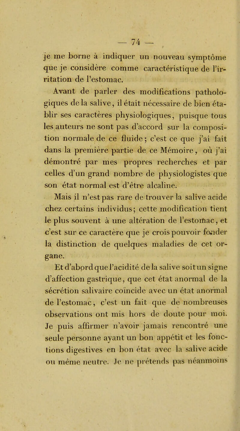 je me borne à indiquer un nouveau symptôme que je considère comme caractéristique de l'ir- ritation de l'estomac. Avant de parler des modifications patholo- giques de la salive, il était nécessaire de bien éta- blir ses caractères physiologiques, puisque tous les auteurs ne sont pas d'accord sur la composi- tion normale de ce fluide ; c'est ce que j'ai fait dans la première partie de ce Mémoire, où j'ai démontré par mes propres recherches et par celles d'un grand nombre de physiologistes que son état normal est d'être alcaline. Mais il n'est pas rare de trouver la salive acide chez certains individus; cette modification tient le plus souvent à une altération de l'estoiïiac, et c'est sur ce caractère que je crois pouvoir fonder la distinction de quelques maladies de cet or- gane. Et d'abprd que l'acidité delà salive soit un signe d'affection gastrique, que cet état anormal de la sécrétion salivaire coïncide avec un état anormal de l'estomac, c'est un fait que de nombreuses observations ont mis hors de doute pour moi. Je puis affirmer n'avoir jamais rencontré une seule personne ayant un bon appétit et les fonc- tions digestives en bon état avec la salive acide ou même neutre. Je ne [>rétends pas néanmoins